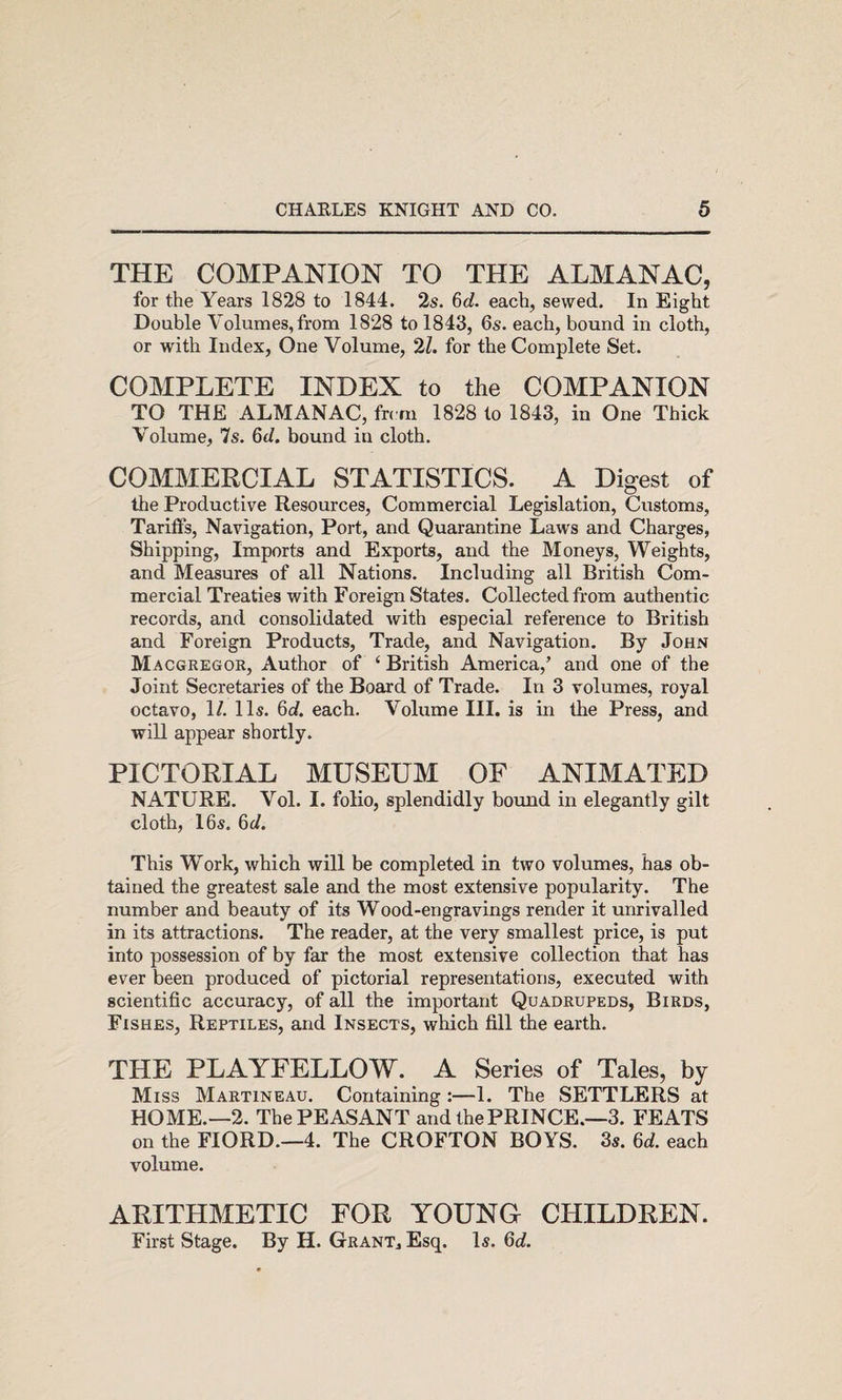 THE COMPANION TO THE ALMANAC, for the Years 1828 to 1844. 2s. 6c?. each, sewed. In Eight Double Volumes, from 1828 to 1843, 6s. each, bound in cloth, or with Index, One Volume, 2Z. for the Complete Set. COMPLETE INDEX to the COMPANION TO THE ALMANAC, frcrn 1828 to 1843, in One Thick Volume, 7s. 6d. bound in cloth. COMMERCIAL STATISTICS. A Digest of the Productive Resources, Commercial Legislation, Customs, Tariffs, Navigation, Port, and Quarantine Laws and Charges, Shipping, Imports and Exports, and the Moneys, Weights, and Measures of all Nations. Including all British Com¬ mercial Treaties with Foreign States. Collected from authentic records, and consolidated with especial reference to British and Foreign Products, Trade, and Navigation. By John Macgregor, Author of ‘ British America,’ and one of the Joint Secretaries of the Board of Trade. In 3 volumes, royal octavo, 1/. 11s. 6c?. each. Volume III. is in the Press, and will appear shortly. PICTORIAL MUSEUM OF ANIMATED NATURE. Vol. I. folio, splendidly bound in elegantly gilt cloth, 16s. 6c?. This W^ork, which will be completed in two volumes, has ob¬ tained the greatest sale and the most extensive popularity. The number and beauty of its Wood-engravings render it unrivalled in its attractions. The reader, at the very smallest price, is put into possession of by far the most extensive collection that has ever been produced of pictorial representations, executed with scientific accuracy, of all the important Quadrupeds, Birds, Fishes, Reptiles, and Insects, which fill the earth. THE PLAYFELLOW. A Series of Tales, by Miss Martineau. Containing:—1. The SETTLERS at HOME.—2. The PEASANT and the PRINCE.—3. FEATS on the FIORD.—4. The CROFTON BOYS. 3s. 6c?. each volume. ARITHMETIC FOR YOUNO CHILDREN. First Stage. By H. Grant, Esq. Is. 6c?.