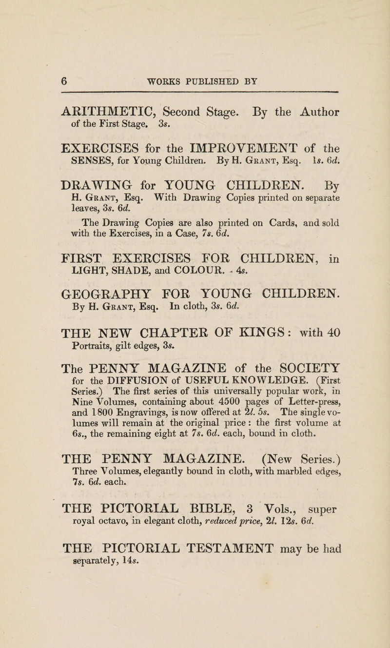 ARITHMETIC, Second Stage. By the Author of the First Stage. 3s. EXERCISES for the IMPROVEMENT of the SENSES, for Young Children. By H. Grant, Esq. Is. dd. DRAWING for YOUNG CHILDREN. By H. Grant, Esq. With Drawing Copies printed on separate leaves, 3s. Qd. The Drawing Copies are also printed on Cards, and sold with the Exercises, in a Case, 7s. Qd. FIRST EXERCISES FOR CHILDREN, in LIGHT, SHADE, and COLOUR. . 4s. GEOGRAPHY FOR YOUNG CHILDREN. By H. Grant, Esq. In cloth, 3s. 6c?. THE NEW CHAPTER OF KINGS: with 40 Portraits, gilt edges, 3s. The PENNY MAGAZINE of the SOCIETY for the DIFFUSION of USEFUL KNOWLEDGE. (First Series.) The first series of this universally popular work, in Nine Volumes, containing about 4500 pages of Letter-press, and 1800 Engravings, is now offered at 2?. 5s. The single vo¬ lumes will remain at the original price : the first volume at 6s., the remaining eight at 7s. Qd. each, bound in cloth. THE PENNY MAGAZINE. (New Series.) Three Volumes, elegantly boimd in cloth, with marbled edges, 7s. Qd. each. THE PICTORIAL BIBLE, 3 Vols., super royal octavo, in elegant cloth, reduced price, 2?. 12s. 6c?. THE PICTORIAL TESTAMENT may be had separately, 14s.
