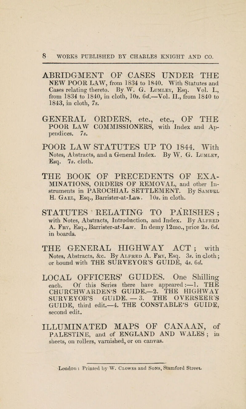 ABRIDGMENT OF CASES UNDER THE NEW POOR LAW, from 1834 to 1840. With Statutes and Cases relating thereto. By W. G. Lumley, Esq. Vol. I., from 1834 to 1840, in cloth, 10^. 6o?.—Vol. II., from 1840 to 1843, in cloth, 7s. GENERAL ORDERS, etc., etc., OF THE POOR LAW COMMISSIONERS, with Index and Ap¬ pendices. 7 s. POOR LAW STATUTES UP TO 1844. With Notes, Abstracts, and a General Index. By W. G. Lumley, Esq. 7s. cloth. THE BOOK OF PRECEDENTS OF Exa¬ minations, ORDERS OF REMOVAL, and other In- struments in PAROCHIAL SETTLEMENT. By Samdel H. Gael, Esq., Barrister-at-Law. 10s. in cloth. STATUTES ’ RELATING TO PARISHES ; with Notes, Abstracts, Introduction, and Index. By Alfred A. Fry, Esq., Barrister-at-Law. In demy I2mo., price 2s. Gii. in boards. THE GENERAL HIGHWAY ACT ; with Notes, Abstracts, &amp;c. By Alfred A. Fry, Esq. 3s. inqloth; or bound with THE SURVEYOR’S GUIDE, 4s. M. LOCAL OFFICERS’ GUIDES. One Shilling each. Of this Series there have appeared:—1. THE CHURCHWARDEN’S GUIDE.—2. THE HIGHWAY SURVEYOR’S GUIDE. — 3. THE OVERSEERS GUIDE, third edit.—4. THE CONSTABLE’S GUIDE, second edit. ILLUMINATED MAPS OF CANAAN, of PALESTINE, and of ENGLAND AND WALES ; in sheets, on rollers, varnished, or on canvas. Loodon : Printed by W. Clowes and Sons, Stamford Street.