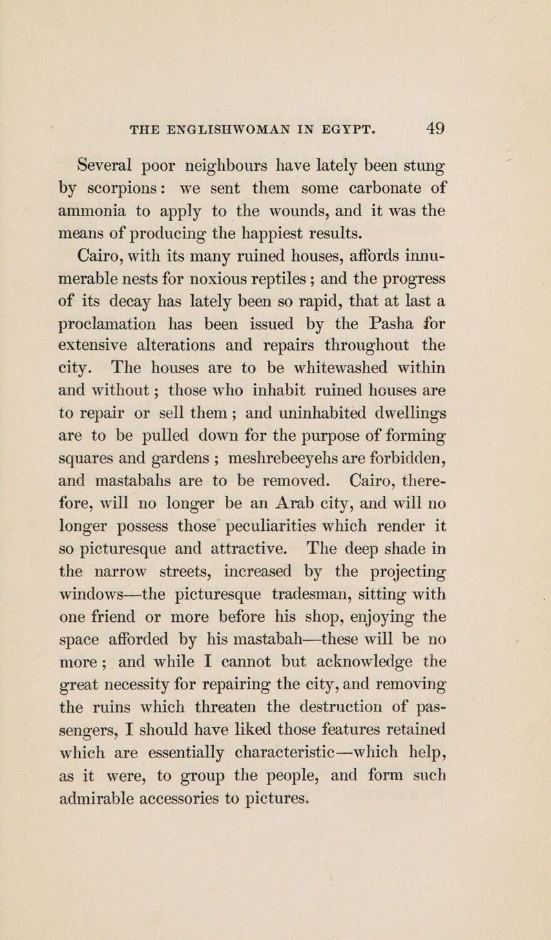 Several poor neighbours have lately been stung by scorpions: we sent them some carbonate of ammonia to apply to the wounds, and it was the means of producing the happiest results. Cairo, with its many ruined houses, affords innu¬ merable nests for noxious reptiles; and the progress of its decay has lately been so rapid, that at last a proclamation has been issued by the Pasha for extensive alterations and repairs throughout the city. The houses are to be whitewashed within and without; those who inhabit ruined houses are to repair or sell them; and uninhabited dwellings are to be pulled down for the purpose of forming squares and gardens ; meshrebeeyehs are forbidden, and mastabahs are to be removed. Cairo, there¬ fore, will no longer be an Arab city, and will no longer possess those peculiarities which render it so picturesque and attractive. The deep shade in the narrow streets, increased by the projecting windows—the picturesque tradesman, sitting with one friend or more before his shop, enjoying the space afforded by his mastabah—these will be no more; and while I cannot but acknowledge the great necessity for repairing the city, and removing the ruins which threaten the destruction of pas¬ sengers, I should have liked those features retained which are essentially characteristic—which help, as it were, to group the people, and form such admirable accessories to pictures.