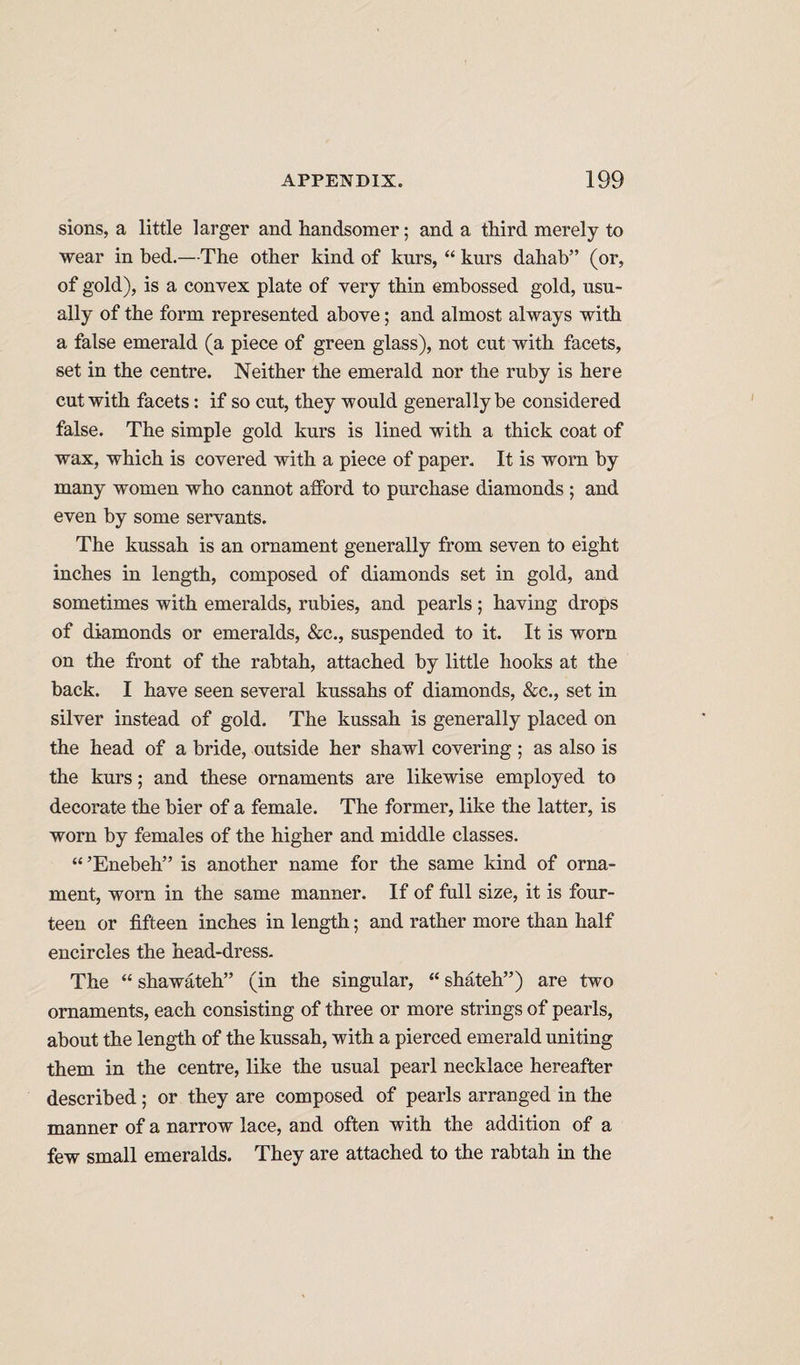 sions, a little larger and handsomer; and a third merely to wear in bed.—The other kind of kurs, “ kurs dahah” (or, of gold), is a convex plate of very thin embossed gold, usu¬ ally of the form represented above; and almost always with a false emerald (a piece of green glass), not cut with facets, set in the centre. Neither the emerald nor the ruby is here cut with facets: if so cut, they would generally be considered false. The simple gold kurs is lined with a thick coat of wax, which is covered with a piece of paper. It is worn by many women who cannot afford to purchase diamonds ; and even by some servants. The kussah is an ornament generally from seven to eight inches in length, composed of diamonds set in gold, and sometimes with emeralds, rubies, and pearls; having drops of diamonds or emeralds, &amp;c., suspended to it. It is worn on the front of the rabtah, attached by little hooks at the back. I have seen several kussahs of diamonds, &amp;c., set in silver instead of gold. The kussah is generally placed on the head of a bride, outside her shawl covering ; as also is the kurs; and these ornaments are likewise employed to decorate the bier of a female. The former, like the latter, is worn by females of the higher and middle classes. “’Enebeh” is another name for the same kind of orna¬ ment, worn in the same manner. If of full size, it is four¬ teen or fifteen inches in length; and rather more than half encircles the head-dress. The “ shawateh” (in the singular, “ shateh”) are two ornaments, each consisting of three or more strings of pearls, about the length of the kussah, with a pierced emerald uniting them in the centre, like the usual pearl necklace hereafter described; or they are composed of pearls arranged in the manner of a narrow lace, and often with the addition of a few small emeralds. They are attached to the rabtah in the