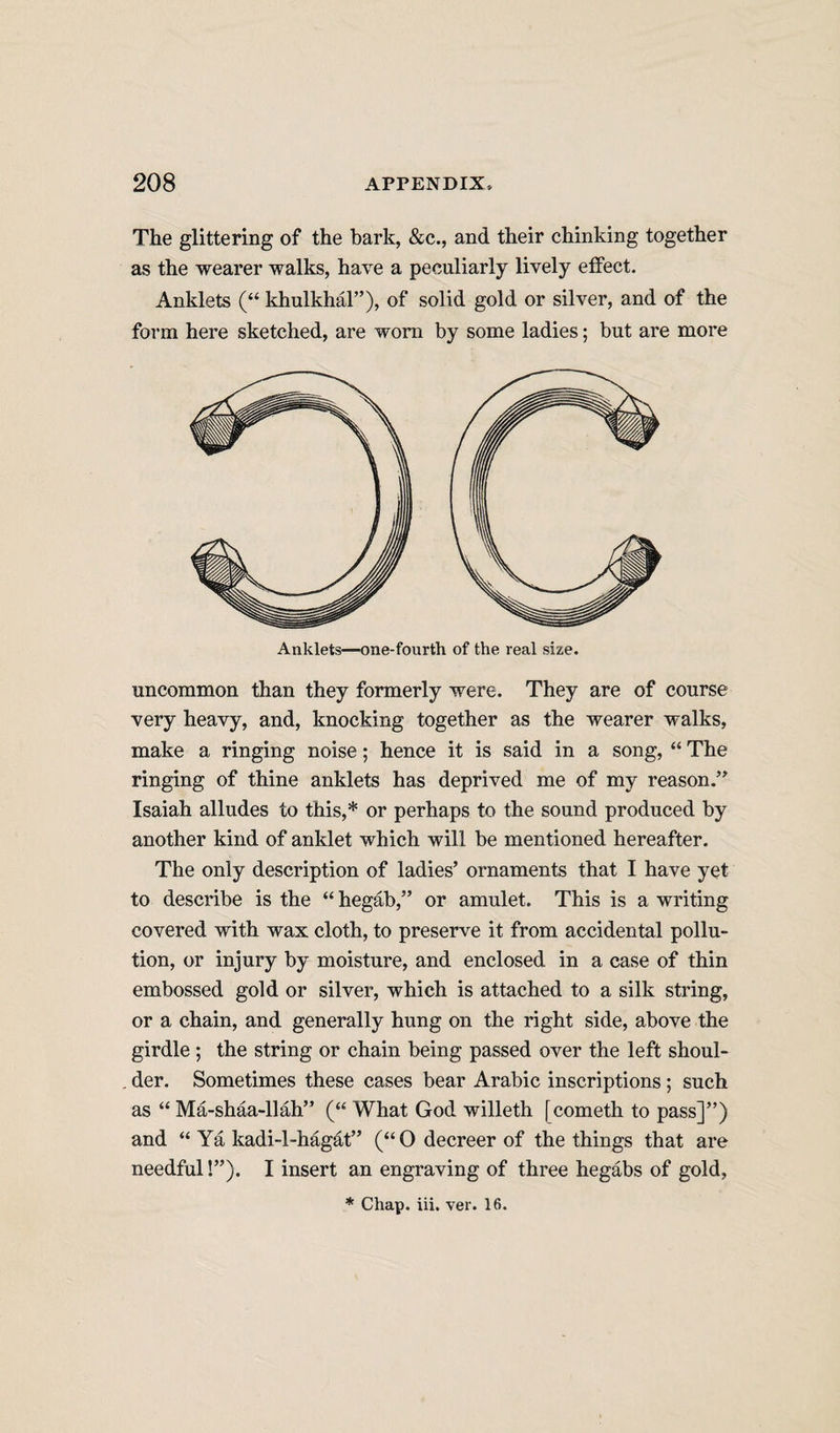 The glittering of the bark, &amp;c., and their chinking together as the wearer walks, have a peculiarly lively effect. Anklets (“ khulkhal”), of solid gold or silver, and of the form here sketched, are worn by some ladies; but are more Anklets—one-fourth of the real size. uncommon than they formerly were. They are of course very heavy, and, knocking together as the wearer walks, make a ringing noise; hence it is said in a song, “ The ringing of thine anklets has deprived me of my reason.” Isaiah alludes to this,* or perhaps to the sound produced by another kind of anklet which will be mentioned hereafter. The only description of ladies’ ornaments that I have yet to describe is the “ hegab,” or amulet. This is a writing covered with wax cloth, to preserve it from accidental pollu¬ tion, or injury by moisture, and enclosed in a case of thin embossed gold or silver, which is attached to a silk string, or a chain, and generally hung on the right side, above the girdle ; the string or chain being passed over the left shoul- . der. Sometimes these cases bear Arabic inscriptions; such as “ Ma-shaa-llah” (“ What God willeth [cometh to pass]”) and “ Ya kadi-l-hagat” (“ O decreer of the things that are needful!”). I insert an engraving of three hegabs of gold. * Chap. iii. ver. 16.