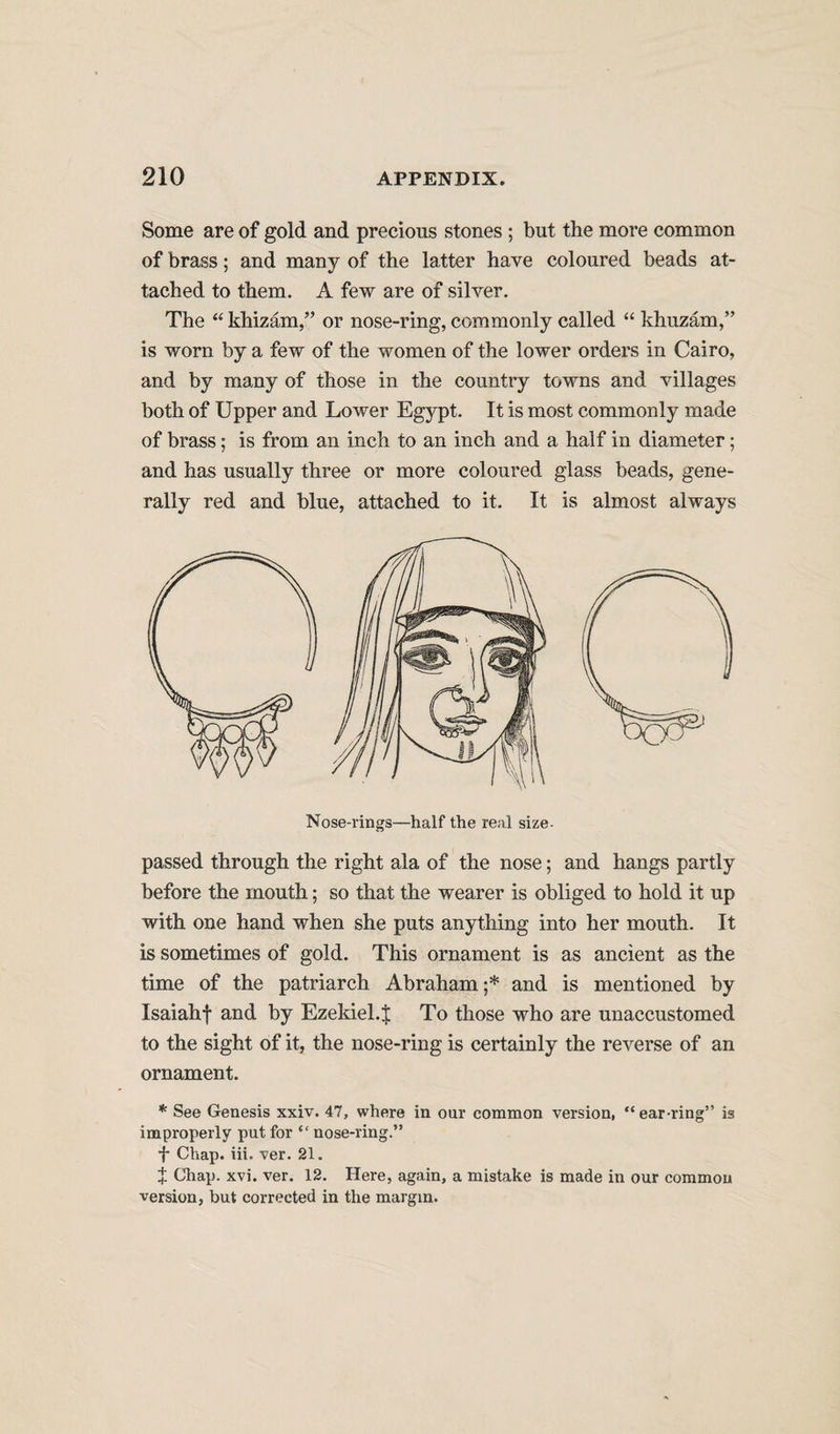 Some are of gold and precious stones ; but the more common of brass; and many of the latter have coloured beads at¬ tached to them. A few are of silver. The “ khizam,” or nose-ring, commonly called “ khuzam,” is worn by a few of the women of the lower orders in Cairo, and by many of those in the country towns and villages both of Upper and Lower Egypt. It is most commonly made of brass; is from an inch to an inch and a half in diameter; and has usually three or more coloured glass beads, gene¬ rally red and blue, attached to it. It is almost always Nose-rings—half the real size- passed through the right ala of the nose; and hangs partly before the mouth; so that the wearer is obliged to hold it up with one hand when she puts anything into her mouth. It is sometimes of gold. This ornament is as ancient as the time of the patriarch Abraham;* and is mentioned by Isaiahf and by Ezekiel.| To those who are unaccustomed to the sight of it, the nose-ring is certainly the reverse of an ornament. * See Genesis xxiv. 47, where in our common version, “ear-ring” is improperly put for “ nose-ring.” f Chap. iii. ver. 21. J Chap. xvi. ver. 12. Here, again, a mistake is made in our common version, but corrected in the margin.