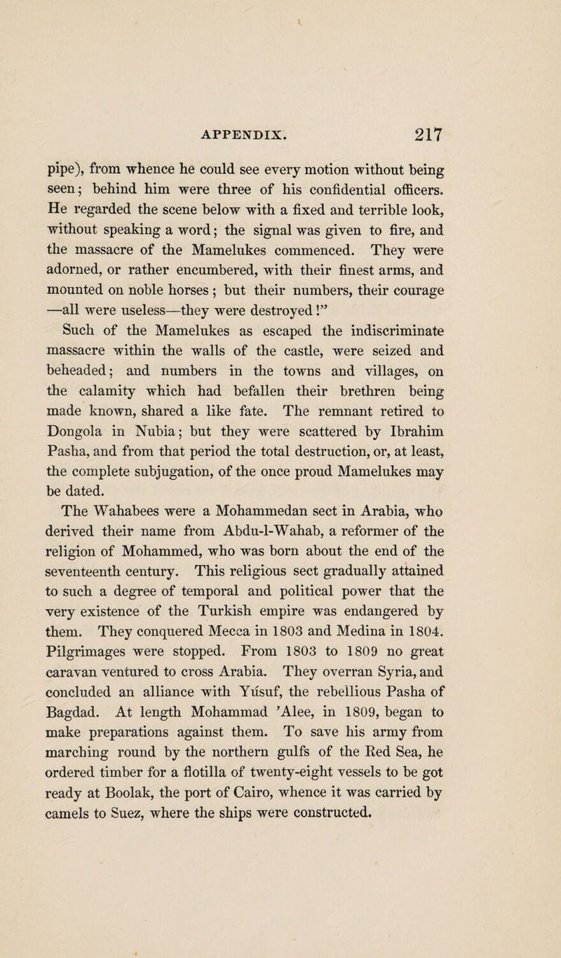 pipe), from whence he could see every motion without being seen; behind him were three of his confidential otficers. He regarded the scene below with a fixed and terrible look, without speaking a word; the signal was given to fire, and the massacre of the Mamelukes commenced. They were adorned, or rather encumbered, with their finest arms, and mounted on noble horses ; but their numbers, their courage —all were useless—they were destroyed!” Such of the Mamelukes as escaped the indiscriminate massacre within the walls of the castle, were seized and beheaded; and numbers in the towns and villages, on the calamity which had befallen their brethren being made known, shared a like fate. The remnant retired to Dongola in Nubia; but they were scattered by Ibrahim Pasha, and from that period the total destruction, or, at least, the complete subjugation, of the once proud Mamelukes may be dated. The Wahabees were a Mohammedan sect in Arabia, who derived their name from Abdu-l-Wahab, a reformer of the religion of Mohammed, who was born about the end of the seventeenth century. This religious sect gradually attained to such a degree of temporal and political power that the very existence of the Turkish empire was endangered by them. They conquered Mecca in 1803 and Medina in 1804. Pilgrimages were stopped. From 1803 to 1809 no great caravan ventured to cross Arabia. They overran Syria, and concluded an alliance with Yusuf, the rebellious Pasha of Bagdad. At length Mohammad ’Alee, in 1809, began to make preparations against them. To save his army from marching round by the northern gulfs of the Eed Sea, he ordered timber for a flotilla of twenty-eight vessels to be got ready at Boolak, the port of Cairo, whence it was carried by camels to Suez, where the ships were constructed.