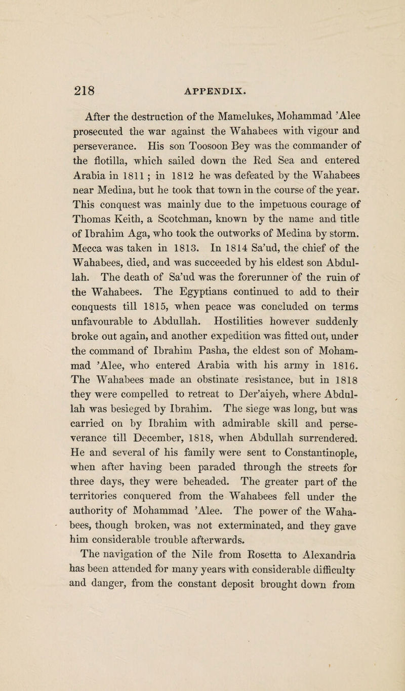 After the destruction of the Mamelukes, Mohammad ’Alee prosecuted the war against the Wahabees with vigour and perseverance. His son Toosoon Bey was the commander of the flotilla, which sailed down the Red Sea and entered Arabia in 1811 ; in 1812 he was defeated by the Wahabees near Medina, but he took that town in the course of the year. This conquest was mainly due to the impetuous courage of Thomas Keith, a Scotchman, known by the name and title of Ibrahim Aga, who took the outworks of Medina by storm. Mecca was taken in 1813. In 1814 Sa’ud, the chief of the Wahabees, died, and was succeeded by his eldest son Abdul¬ lah. The death of Sa’ud was the forerunner of the ruin of the Wahabees. The Egyptians continued to add to their conquests till 1815, when peace was concluded on terms unfavourable to Abdullah. Hostilities however suddenly broke out again, and another expedition was fitted out, under the command of Ibrahim Pasha, the eldest son of Moham¬ mad ’Alee, who entered Arabia with his army in 1816. The Wahabees made an obstinate resistance, but in 1818 they were compelled to retreat to Der’aiyeh, where Abdul¬ lah was besieged by Ibrahim. The siege was long, but was carried on by Ibrahim with admirable skill and perse¬ verance till December, 1818, when Abdullah surrendered. He and several of his family were sent to Constantinople, when after having been paraded through the streets for three days, they were beheaded. The greater part of the territories conquered from the Wahabees fell under the authority of Mohammad ’Alee. The power of the Waha¬ bees, though broken, was not exterminated, and they gave him considerable trouble afterwards. The navigation of the Nile from Rosetta to Alexandria has been attended for many years with considerable difficulty and danger, from the constant deposit brought down from