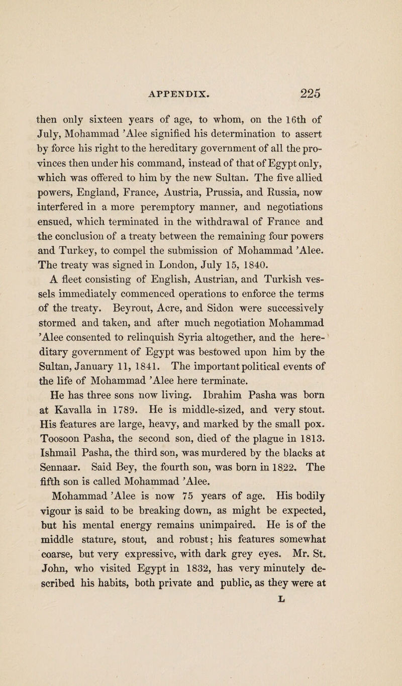 then only sixteen years of age, to whom, on the 16th of July, Mohammad ’Alee signified his determination to assert by force his right to the hereditary government of all the pro¬ vinces then under his command, instead of that of Egypt only, which was offered to him by the new Sultan. The five allied powers, England, France, Austria, Prussia, and Kussia, now interfered in a more peremptory manner, and negotiations ensued, which terminated in the withdrawal of France and the conclusion of a treaty between the remaining four powers and Turkey, to compel the submission of Mohammad ’Alee. The treaty was signed in London, July 15, 1840. A fleet consisting of English, Austrian, and Turkish ves¬ sels immediately commenced operations to enforce the terms of the treaty. Beyrout, Acre, and Sidon were successively stormed and taken, and after much negotiation Mohammad ’Alee consented to relinquish Syria altogether, and the here¬ ditary government of Egypt was bestowed upon him by the Sultan, January 11, 1841. The important political events of the life of Mohammad ’Alee here terminate. He has three sons now living. Ibrahim Pasha was born at Kavalla in 1789. He is middle-sized, and very stout. His features are large, heavy, and marked by the small pox. Toosoon Pasha, the second son, died of the plague in 1813. Ishmail Pasha, the third son, was murdered by the blacks at Sennaar. Said Bey, the fourth sou, was born in 1822. The fifth son is called Mohammad ’Alee. Mohammad ’Alee is now 75 years of age. His bodily vigour is said to be breaking down, as might be expected, but his mental energy remains unimpaired. He is of the middle stature, stout, and robust; his features somewhat coarse, but very expressive, with dark grey eyes. Mr. St. John, who visited Egypt in 1832, has very minutely de¬ scribed his habits, both private and public, as they were at L