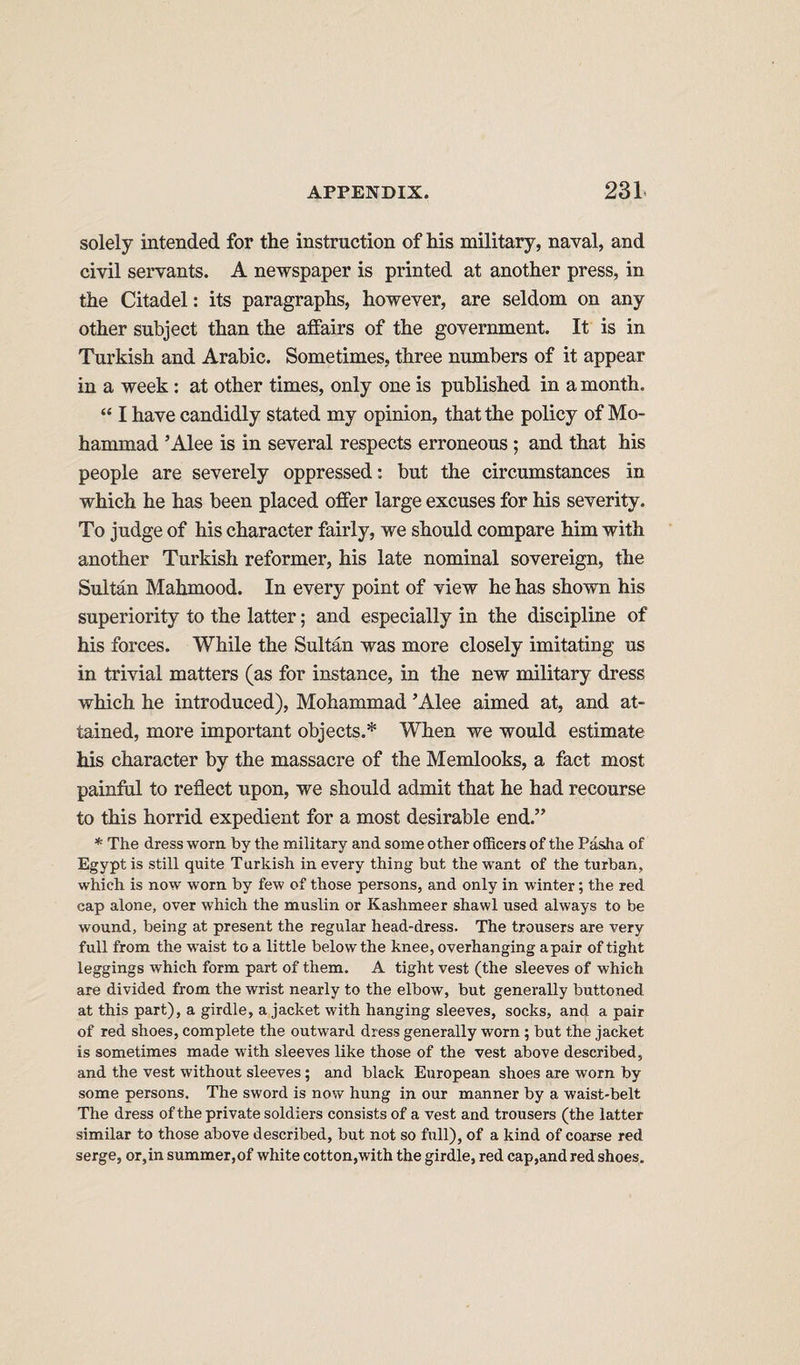 solely intended for the instruction of his military, naval, and civil servants. A newspaper is printed at another press, in the Citadel: its paragraphs, however, are seldom on any other subject than the affairs of the government. It is in Turkish and Arabic. Sometimes, three numbers of it appear in a week; at other times, only one is published in a month. “ I have candidly stated my opinion, that the policy of Mo¬ hammad ’Alee is in several respects erroneous ; and that his people are severely oppressed: but the circumstances in which he has been placed offer large excuses for his severity. To judge of his character fairly, we should compare him with another Turkish reformer, his late nominal sovereign, the Sultan Mahmood. In every point of view he has shown his superiority to the latter; and especially in the discipline of his forces. While the Sultan was more closely imitating us in trivial matters (as for instance, in the new military dress which he introduced), Mohammad ’Alee aimed at, and at¬ tained, more important objects.* When we would estimate his character by the massacre of the Memlooks, a fact most painful to reflect upon, we should admit that he had recourse to this horrid expedient for a most desirable end.” * The dress worn by the military and some other officers of the Pasha of Egypt is still quite Turkish in every thing but the want of the turban, which is now worn by few of those persons, and only in winter; the red cap alone, over which the muslin or Kashmeer shawl used always to be wound, being at present the regular head-dress. The trousers are very full from the waist to a little below the knee, overhanging apair of tight leggings which form part of them. A tight vest (the sleeves of which are divided from the wrist nearly to the elbow, but generally buttoned at this part), a girdle, a jacket with hanging sleeves, socks, and a pair of red shoes, complete the outward dress generally worn ; but the jacket is sometimes made with sleeves like those of the vest above described, and the vest without sleeves; and black European shoes are worn by some persons. The sword is now hung in our manner by a waist-belt The dress of the private soldiers consists of a vest and trousers (the latter similar to those above described, but not so full), of a kind of coarse red serge, or,in summer,of white cotton,with the girdle, red cap,and red shoes.