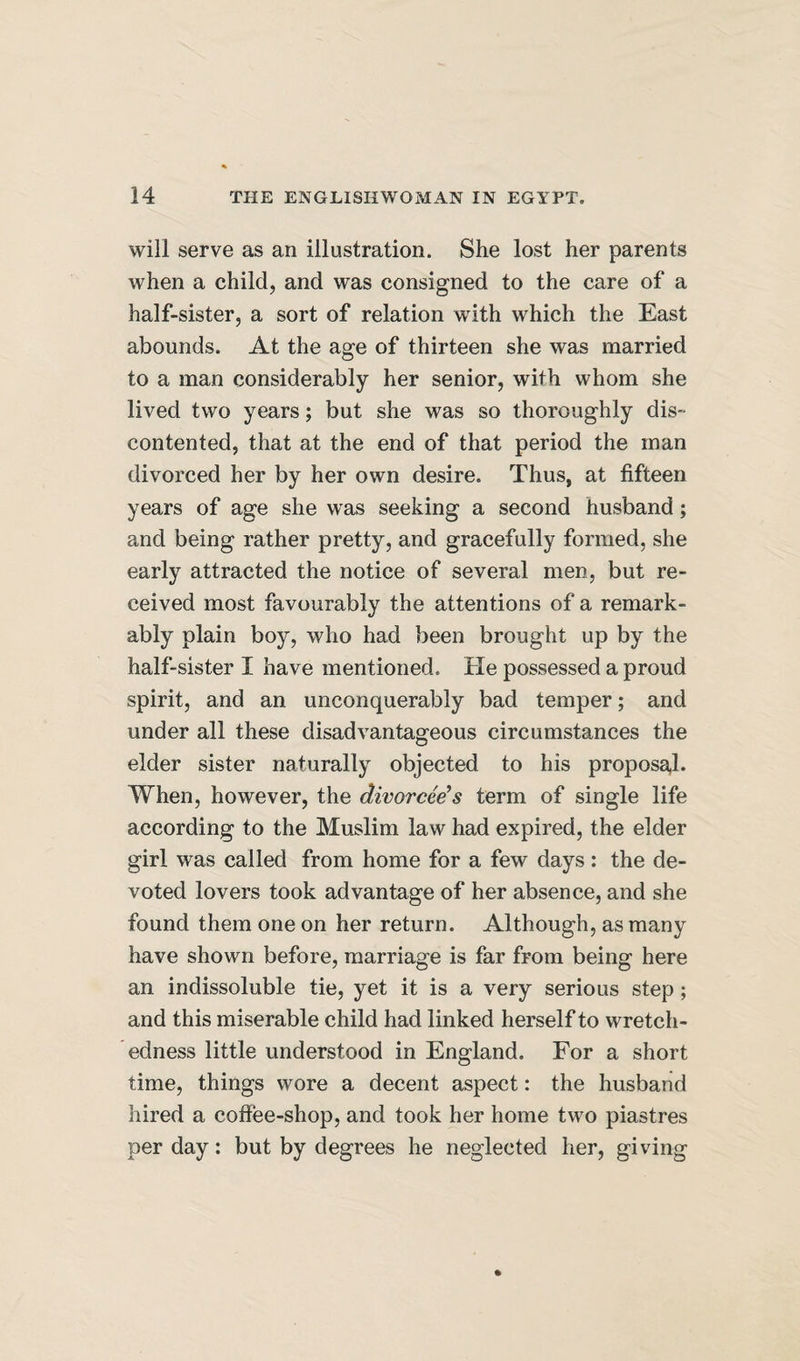 will serve as an illustration. She lost her parents when a child, and was consigned to the care of a half-sister, a sort of relation with which the East abounds. At the age of thirteen she was married to a man considerably her senior, with whom she lived two years; but she was so thoroughly dis¬ contented, that at the end of that period the man divorced her by her own desire. Thus, at fifteen years of age she was seeking a second husband; and being rather pretty, and gracefully formed, she early attracted the notice of several men, but re¬ ceived most favourably the attentions of a remark¬ ably plain boy, who had been brought up by the half-sister I have mentioned. He possessed a proud spirit, and an unconquerably bad temper; and under all these disadvantageous circumstances the elder sister naturally objected to his proposal. When, however, the divorcee’s term of single life according to the Muslim law had expired, the elder girl was called from home for a few days : the de¬ voted lovers took advantage of her absence, and she found them one on her return. Although, as many have shown before, marriage is far from being here an indissoluble tie, yet it is a very serious step; and this miserable child had linked herself to wretch¬ edness little understood in England. For a short time, things wore a decent aspect: the husband hired a coffee-shop, and took her home two piastres per day: but by degrees he neglected her, giving