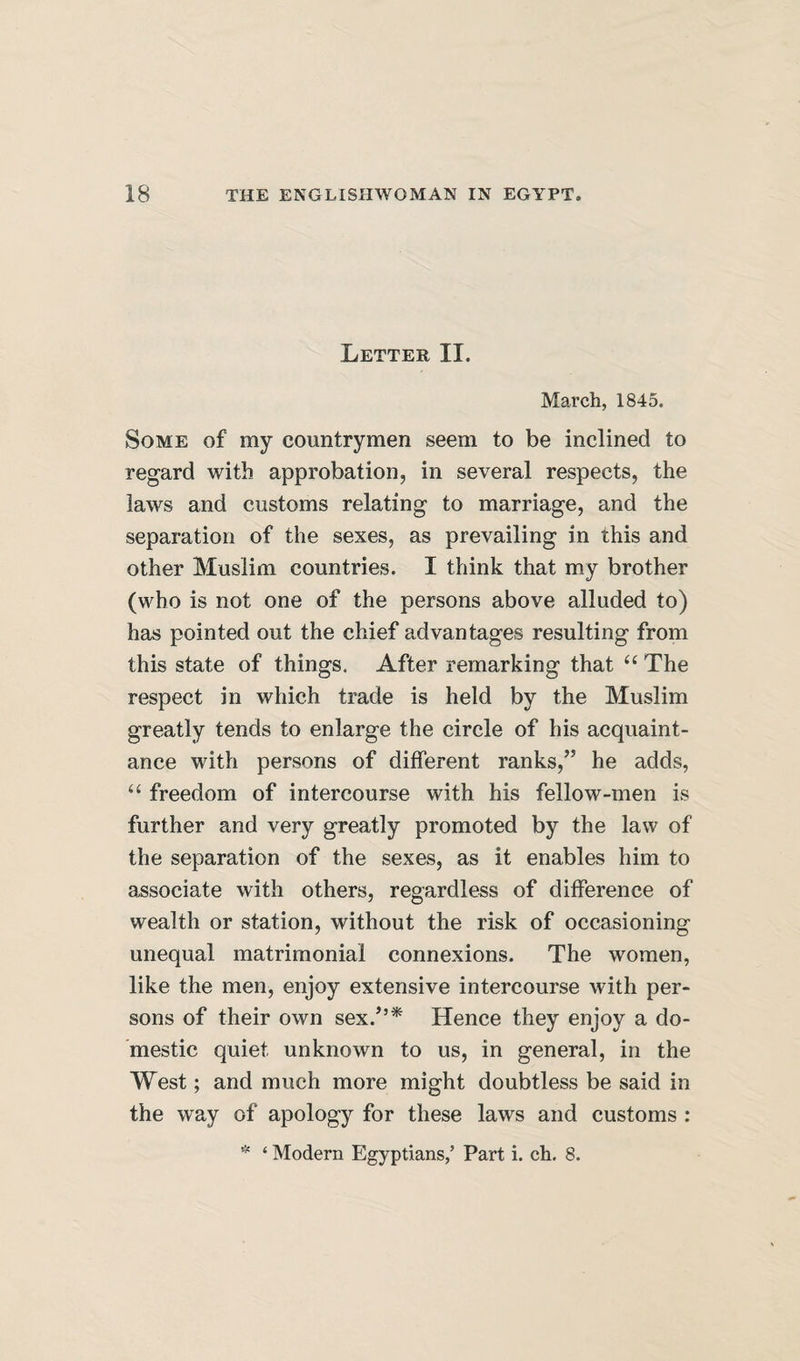 Letter II. March, 1845. Some of my countrymen seem to be inclined to regard with approbation, in several respects, the laws and customs relating to marriage, and the separation of the sexes, as prevailing in this and other Muslim countries. I think that my brother (who is not one of the persons above alluded to) has pointed out the chief advantages resulting from this state of things, After remarking that ‘‘ The respect in which trade is held by the Muslim greatly tends to enlarge the circle of his acquaint¬ ance with persons of different ranks,” he adds, “ freedom of intercourse with his fellow-men is further and very greatly promoted by the law of the separation of the sexes, as it enables him to associate with others, regardless of difference of wealth or station, without the risk of occasioning unequal matrimonial connexions. The women, like the men, enjoy extensive intercourse with per¬ sons of their own sex.”* Hence they enjoy a do¬ mestic quiet unknown to us, in general, in the West; and much more might doubtless be said in the way of apology for these laws and customs : * ‘ Modern Egyptians,’ Part i. ch. 8.