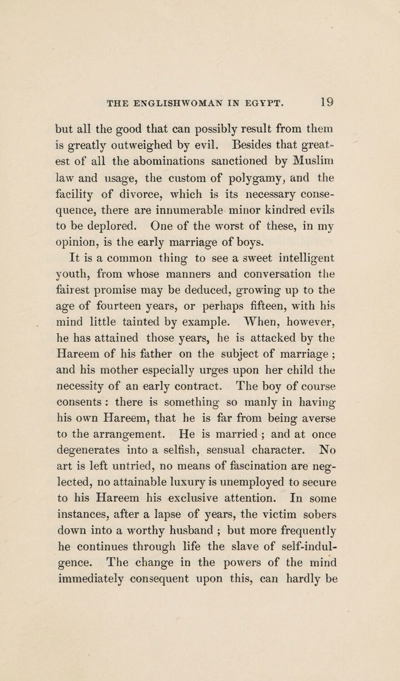 but all the good that can possibly result from them is greatly outweighed by evil. Besides that great¬ est of all the abominations sanctioned by Muslim law and usage, the custom of polygamy, and the facility of divorce, which is its necessary conse¬ quence, there are innumerable minor kindred evils to be deplored. One of the worst of these, in my opinion, is the early marriage of boys. It is a common thing to see a sweet intelligent youth, from whose manners and conversation the fairest promise may be deduced, growing up to the age of fourteen years, or perhaps fifteen, with his mind little tainted by example. When, however, he has attained those years, he is attacked by the Hareem of his father on the subject of marriage ; and his mother especially urges upon her child the necessity of an early contract. The boy of course consents : there is something so manly in having his own Hareem, that he is far from being averse to the arrangement. He is married ; and at once degenerates into a selfish, sensual character. No art is left untried, no means of fascination are neg¬ lected, no attainable luxury is unemployed to secure to his Hareem his exclusive attention. In some instances, after a lapse of years, the victim sobers down into a worthy husband ; but more frequently he continues through life the slave of self-indul¬ gence. The change in the powers of the mind immediately consequent upon this, can hardly be