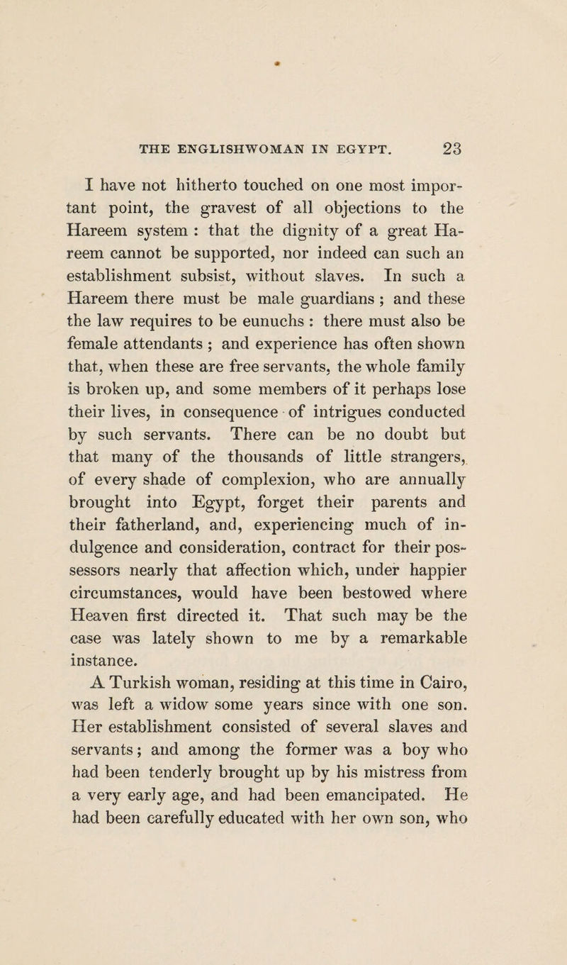 I have not hitherto touched on one most impor¬ tant point, the gravest of all objections to the Hareem system : that the dignity of a great Ha- reem cannot be supported, nor indeed can such an establishment subsist, without slaves. In such a Hareem there must be male guardians ; and these the law requires to be eunuchs : there must also be female attendants ; and experience has often shown that, when these are free servants, the whole family is broken up, and some members of it perhaps lose their lives, in consequence of intrigues conducted by such servants. There can be no doubt but that many of the thousands of little strangers, of every shade of complexion, who are annually brought into Egypt, forget their parents and their fatherland, and, experiencing much of in¬ dulgence and consideration, contract for their pos¬ sessors nearly that affection which, under happier circumstances, would have been bestowed where Heaven first directed it. That such may be the case was lately shown to me by a remarkable instance. A Turkish woman, residing at this time in Cairo, was left a widow some years since with one son. Her establishment consisted of several slaves and servants; and among the former was a boy who had been tenderly brought up by his mistress from a very early age, and had been emancipated. He had been carefully educated with her own son, who