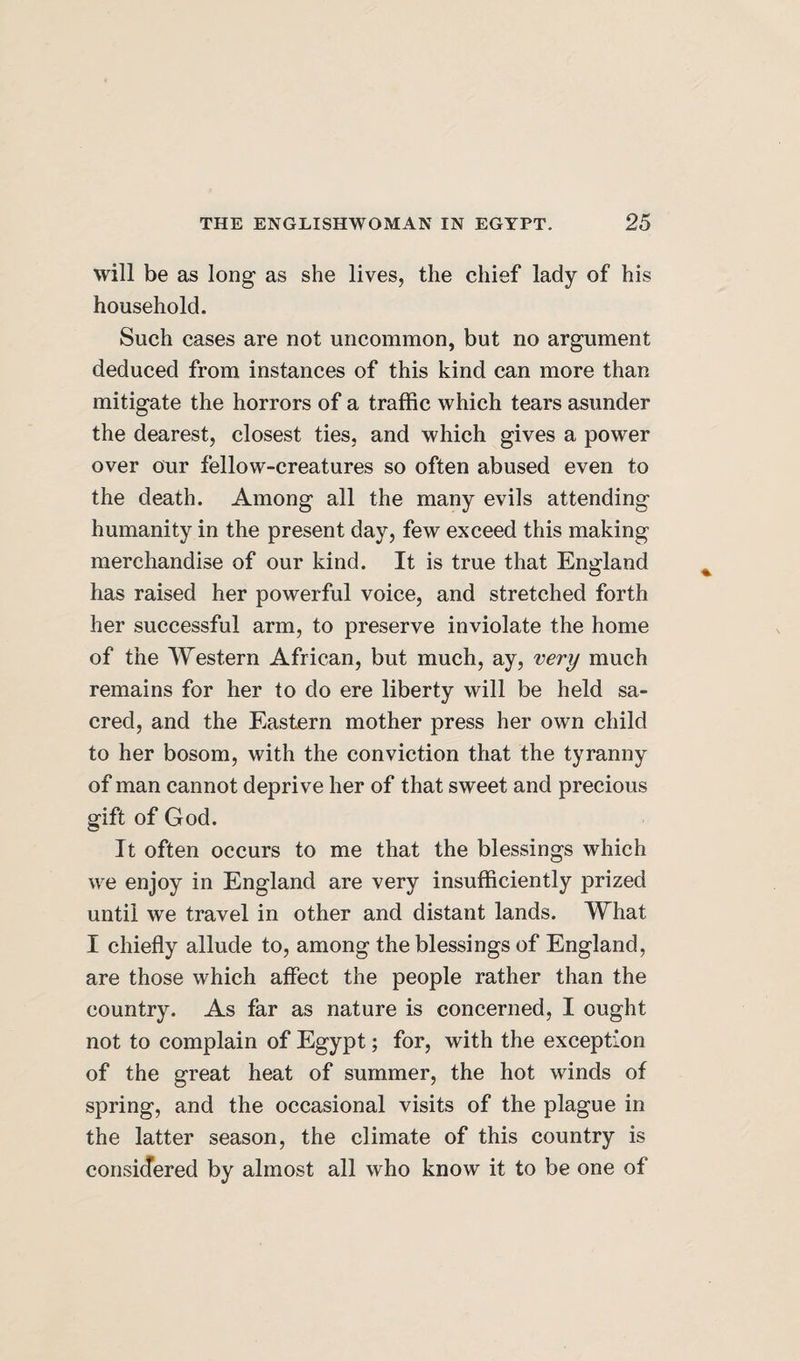 will be as long as she lives, the chief lady of his household. Such cases are not uncommon, but no argument deduced from instances of this kind can more than mitigate the horrors of a traffic which tears asunder the dearest, closest ties, and which gives a power over our fellow-creatures so often abused even to the death. Among all the many evils attending humanity in the present day, few exceed this making merchandise of our kind. It is true that England has raised her powerful voice, and stretched forth her successful arm, to preserve inviolate the home of the Western African, but much, ay, very much remains for her to do ere liberty will be held sa¬ cred, and the Eastern mother press her own child to her bosom, with the conviction that the tyranny of man cannot deprive her of that sweet and precious gift of God. It often occurs to me that the blessings which we enjoy in England are very insufficiently prized until we travel in other and distant lands. What I chiefly allude to, among the blessings of England, are those which affect the people rather than the country. As far as nature is concerned, I ought not to complain of Egypt; for, with the exception of the great heat of summer, the hot winds of spring, and the occasional visits of the plague in the latter season, the climate of this country is considered by almost all who know it to be one of
