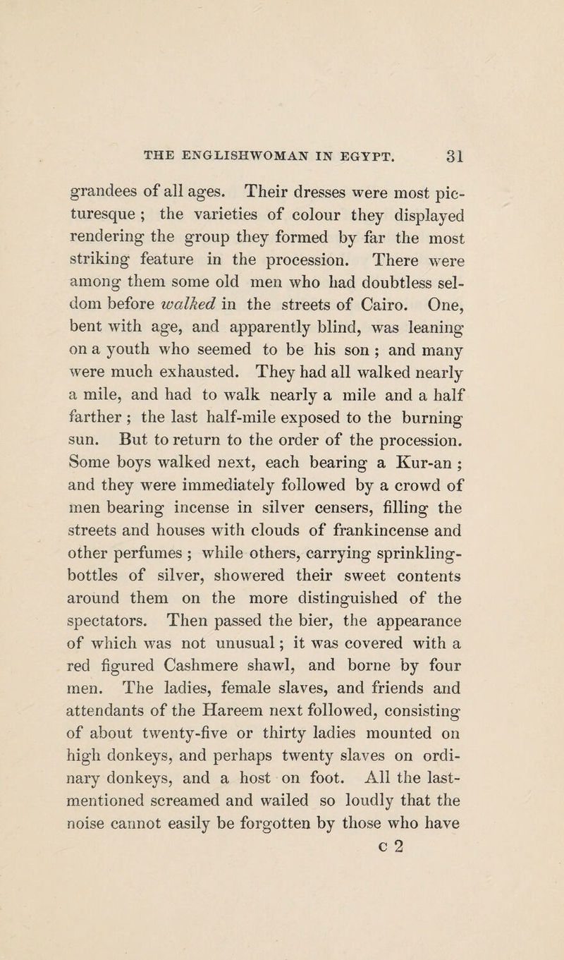 grandees of all ages. Their dresses were most pic¬ turesque ; the varieties of colour they displayed rendering the group they formed by far the most striking feature in the procession. There were among them some old men who had doubtless sel¬ dom before walked in the streets of Cairo. One, bent with age, and apparently blind, was leaning on a youth who seemed to be his son ; and many were much exhausted. They had all walked nearly a mile, and had to walk nearly a mile and a half farther ; the last half-mile exposed to the burning sun. But to return to the order of the procession. Some boys walked next, each bearing a Kur-an ; and they were immediately followed by a crowd of men bearing incense in silver censers, filling the streets and houses with clouds of frankincense and other perfumes ; while others, carrying sprinkling- bottles of silver, showered their sweet contents around them on the more distinguished of the spectators. Then passed the bier, the appearance of which was not unusual; it was covered with a red figured Cashmere shawl, and borne by four men. The ladies, female slaves, and friends and attendants of the Hareem next followed, consisting of about twenty-five or thirty ladies mounted on high donkeys, and perhaps twenty slaves on ordi¬ nary donkeys, and a host on foot. All the last- mentioned screamed and wailed so loudly that the noise cannot easily be forgotten by those who have