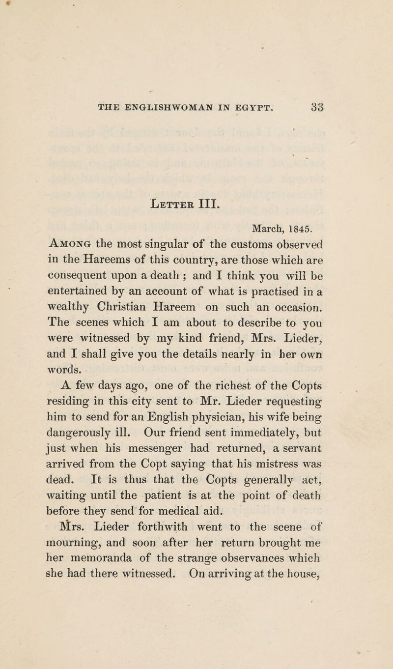 Letter III. March, 1845, Among the most singular of the customs observed in the Hareems of this country, are those which are consequent upon a death ; and I think you will be entertained by an account of what is practised in a wealthy Christian Hareem on such an occasion. The scenes which I am about to describe to you were witnessed by my kind friend, Mrs. Lieder, and I shall give you the details nearly in her own words. A few days ago, one of the richest of the Copts residing in this city sent to Mr. Lieder requesting him to send for an English physician, his wife being dangerously ill. Our friend sent immediately, but just when his messenger had returned, a servant arrived from the Copt saying that his mistress was dead. It is thus that the Copts generally act, waiting until the patient is at the point of death before they send for medical aid. Mrs. Lieder forthwith went to the scene of mourning, and soon after her return brought me her memoranda of the strange observances which she had there witnessed. On arriving at the house,