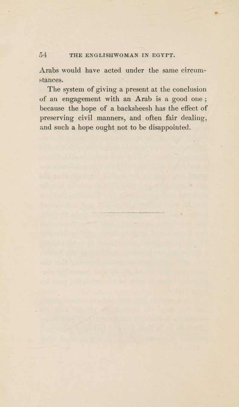 Arabs would have acted under the same circum¬ stances. The system of giving a present at the conclusion of an engagement with an Arab is a good one ; because the hope of a backsheesh has the effect of preserving civil manners, and often fair dealing, and such a hope ought not to be disappointed.