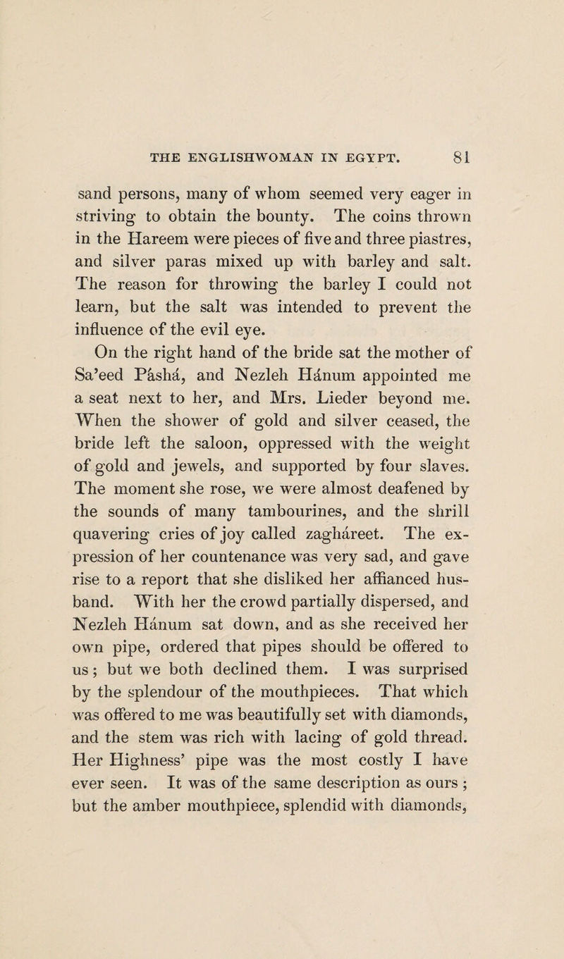 sand persons, many of whom seemed very eager in striving to obtain the bounty. The coins thrown in the Hareem were pieces of five and three piastres, and silver paras mixed up with barley and salt. The reason for throwing the barley I could not learn, but the salt was intended to prevent the influence of the evil eye. On the right hand of the bride sat the mother of Sa’eed Pasha, and Nezleh Hanum appointed me a seat next to her, and Mrs. Lieder beyond me. When the shower of gold and silver ceased, the bride left the saloon, oppressed with the weight of gold and jewels, and supported by four slaves. The moment she rose, we were almost deafened by the sounds of many tambourines, and the shrill quavering cries of joy called zaghareet. The ex¬ pression of her countenance was very sad, and gave rise to a report that she disliked her affianced hus¬ band. With her the crowd partially dispersed, and Nezleh Hanum sat down, and as she received her own pipe, ordered that pipes should be ofifered to us; but we both declined them. I was surprised by the splendour of the mouthpieces. That which was offered to me was beautifully set with diamonds, and the stem was rich with lacing of gold thread. Her Highness’ pipe was the most costly I have ever seen. It was of the same description as ours ; but the amber mouthpiece, splendid with diamonds,