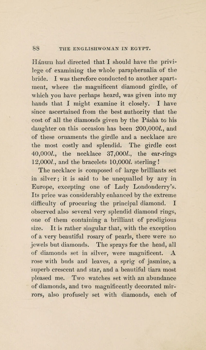 lianum had directed that I should have the privi¬ lege of examining the whole paraphernalia of the bride. I was therefore conducted to another apart¬ ment, where the magnificent diamond girdle, of which you have perhaps heard, was given into my hands that I might examine it closely. I have since ascertained from the best authority that the cost of all the diamonds given by the Pasha to his daughter on this occasion has been 200,000/., and of these ornaments the girdle and a necklace are the most costly and splendid. The girdle cost 40,000/., the necklace 37,000/., the ear-rings 12,000/., and the bracelets 10,000/. sterling! The necklace is composed of large brilliants set in silver; it is said to be unequalled by any in Europe, excepting one of Lady Londonderry’s. Its price was considerably enhanced by the extreme difficulty of procuring the principal diamond. I observed also several very splendid diamond rings, one of them containing a brilliant of prodigious size. It is rather singular that, with the exception of a very beautiful rosary of pearls, there were no jewels but diamonds. The sprays for the head, all of diamonds set in silver, were magnificent. A rose with buds and leaves, a sprig of jasmine, a superb crescent and star, and a beautiful tiara most pleased me. Two watches set with an abundance of diamonds, and two magnificently decorated mir¬ rors, also profusely set with diamonds, each of