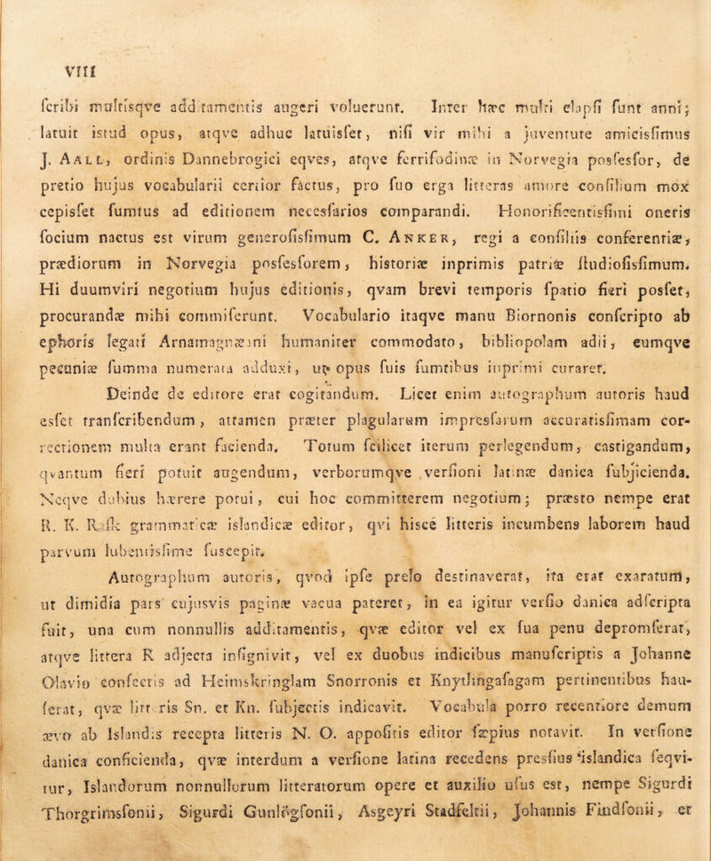   REE TR TREES  VII fcribi multisqve additamentis augeri voluerunt. Inter Hec multi elopfi funt anni; J| Aait, ordinis Dannebrogici eqves, atqve ferrifodinæ in Norvegia posfesfor, de pretio hujus vocabularii ceriior fáctus, pro fuo erga litteras amore confilium mox cepisfet fumtus ad editionem necesfarios comparandi. ^ Honorificentisfni oneris. focium nactus est virum generofisimum C, ANKER, regi a confiliis conferentiæ, prædiorum in Norvegia posfesforem,; historie inprimis patrie Ítud:ofisfimum. Hi duumviri negotium hujus editionis, qvam brevi temporis fpatio fieri posfet; procurande mihi commiferunt. — Vocabulario itaqve manu Biornonis conferipto ab ephoris legati Árnamagnasni humaniter commodato, bibliopolam adii; eumqve pecunie fumma numerara adduxi, up opus fuis fumtibus inprimi curaret, Deinde de editore. erat cogitandum. Licet enim autographum autoris haud esfet tranferibendum , attamen prater plagularum impresfarum accuratisfimam cor- ectionem mulia erant facienda, Totum fcilicet iterum perlegendum, castigandum, qvantum fierí potuit augendum, verborumqve ,verfioni latinz danica fübjicienda, Neqve dubius hærere potui , eur hoc committerem negotium; presto nempe erat R. K. Rafk grammatieæ islandicæ editor , qvi hisce litteris incumbens laborem haud parvum lubendsfime We É Autographum auto ; qvod ipfe pre destinaverat, ifa erat exaratum, ut dimidia pars cujusvis pagin Ve vacua pateret, in ea igitur verfio daniea adferipta atqve littera R adjeeta infignivit, vel ex duobus indicibus manufcríptis a Johanne Olavio confectis að Heimskringlam Snorronis et Knytlingafagam pertinentibus hau- ferat, qve ltt.ris Sn. et Kn. fubjeetis indicavit. Vocabul: a porro recentiore demum evo ab lslandis recepta litteris N. O. appofiris editor. fæpins notavit. In verfione danica conficienda, qvæ interdum a verfione latina recedens presfius slandica feqvi- nar, Islandorum nonnullorum litteratorum opere et auxilio ufus est, nempe Sigurdit  