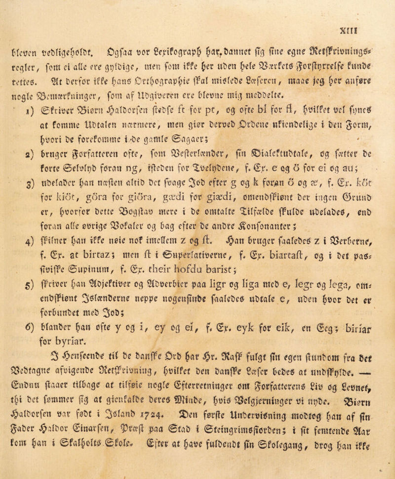 KIT bleven vedligeholdt, Ogfaa vor Lerifograph har, dannet fig fine egne MetfFrioningss regler, fort ci alle ere gyldige, uten font iffe her uden hele Værfets Forftyrrelfe bunde tettes. Ut derfor iffe hans Orthographie fal mislede Læferen, mage jeg n anføre die Semevfninger, fom af Udgiveren ere blevne mig meddelte, 1) Sfriver Siørn Jatborfen. fedfe ft for pt, og ofte bl for fl, ne vel foncs at fomme Udtalen nærmere, men giør derved Ordene ufiendelige i den Form, | hvori De forefomme i-be gamle Sagaers — or 2) bruger Forfatteren ofte, fem Befterlænder, fin Bialef tuðtale, og fætter de forte Selvind foran ng, dfteben for Tvelydene, f. Er. e eg 6 for ei og aus 8) udelader han næften altid det feage God efter g og k foran Ó og e, f. Er. köt for kit, göra fer giðra, gæði for gizdi, omeubffignt ber ingen Grund er, hvorfor dette Bogftav mere í de omtalte Tilfælde ffufoe udelades, end foran alfe øvrige Vofaler og bag efter de andre Konfonanters | a) fFilner han iffe nøie nof imellem z og ft. Han bruger faafebes z i Verberne, f. Cr. at birtazs men (ti Guperlatíverne, t En biartaft , og t Def pas- fiviffe Supinum, f. Gr. their hofdu barist ; 5) ffriver han Yojeftiver og Adverbicr paa ligr og liga með e, legr og lega, ctt: enb[Fient Sslænderne neppe nogenfi vus faaledes udtale e, uden ie Det et forbundet med Cop; 6) blander han ofte y og i, 3 od ei, f, Er. eyk for eik, en Cegs biriar for byriar. S Henfeende til be banffe Orb fat £v. Staff fulgt fiit egen funtont fra deg Bedtagne afvigende Stettfeioniug , hvilfet ben Danffe ofer bedes at unbfÉpibe, — Endnu fiaaet tilbage at tiffeie nogle Efterretninger ont Forfatterens Liv og Levnet, tbi bet femmer fg at gienfalee deres Minde , hvis Belgjerninger vi npbe. —SBiern Saftorfen var føde i Syelanb 1224, — Den førfte Undervisning modtog han af fin Fader Haldor Einarfen, Præft paa Stad í Ceingrimsfiotbens i fit femtende Mar fem han í Gfalbolts.Gfole. — Citer at have fuldende fin Sfolegang, drog han iffe