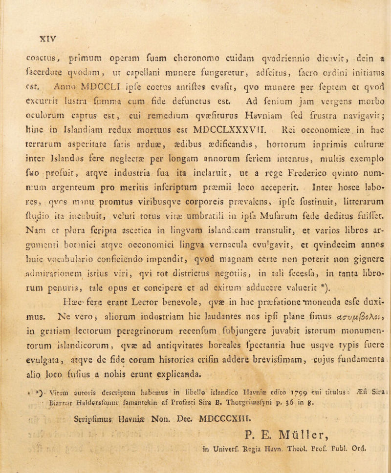  coactus, primum operam fuam choronomo cuidam qvadriennio dicit, dein a facerdote qvodam, ut capellani munere fungeretur, adícitus, facro ordini initiatus Cst,. Anno MDCCLI ipíe coetus antiftes evafit; qvo munere per feptem et qvod excurrit lustra fumma cum ;fide defunctus est. . Ad fenium jam vergens morbo oculorum captus est, cui remedium qvæfiturus Havniam fed frustra navigavit; hine in Íslandiam redux mortuus est MDCCLXXKXVII. | Hei oeconomicæ in hac terrarum asperitate fatis arduæ, dibus ædificandis, hortorum inprimis culture inter Islandos fere neglecte per longam annorum feriem intentus, multis exemplo fuo profuit, atqve industria. fua ita inclaruit, ut a rege Frederico qvinto num- mum argenteum pro merits infcriptum præmii loco acceperit. . Inter hosce labo- res, qvos monu promtus viribusqve corporeis prevalens, ipfe fustinuit, litterarum ftudio. ia incubuit, veluti totus vire umbratili in ipfa Mufarum fede deditus fuilfet. Nam ct plura feripta ascetica in lingvam islandicam transtulit; et varios libros ar- gumenti botanici atqve oeconomici lingva vernacula evulgavit, et qvindeeim annos huic. vocabulario conficiendo impendit, qvod magnam certe non poterit non gignere rum penuria, tale opus et concipere et. ad ei rum adducere valuerit *. Hæe: fere erant Lector benevole, qve in hac præfstione smonenda esfe duxi-  mus. Ne vero; aliorum industriam hic laudantes nos ipfi plane fimus acvuu(oAc:, in gratiam lectorum peregrinorum recenfum fubjungere juvabit istorum monumen- | torum islandicorum , qve ad antiqvitates boreales fpectantia huc usqve typis fuere ) alio loco fufius a nobis erunt explicanda.  2 *). Viri autoris descriptam habemus in libello islandico Havniæ edito 1799 «ui titulus: Æfi Sira | Biarnar Haldersfonur famantekin af Profasti Sira B. Thorgrimsfyni p. 56 in g. Spon Havniæ Non. Dec. MDCCCXIII. ! 5 P. E. Müller, in Univerf. Regia Havn. Theol Prof. Publ Ord,  | | | | |