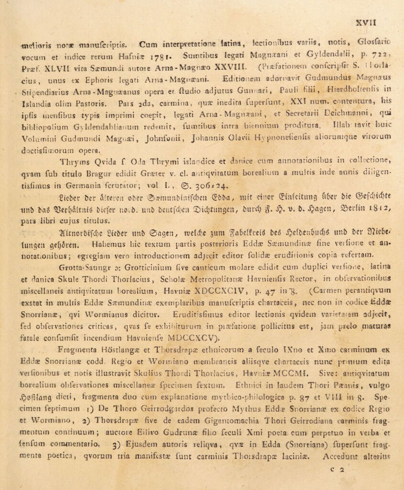 melioris noræ manufcriptis. - Cum interpretatione latina, lection/bus variis, mous, Glosfaric  . » : j S ON A esa SÅ 7 151 vocum et indice rerum Hafnie 1781. Sumtibus legau Magnæani et Gyldendalii, p. 722, Pref XLVH vita Sæmundi autore Arna- Magnzo XXVIIL (Præfationem conferipfit 5. í børla- cius, unus ex Ephoris legati Arna- Magezani — Editienem adornavit Gudmundus Magnæus . Stipendiarius Arna -Maguæanus opera er ftudio adjutus Gunnari, Pauli filii, Hierdholteníis in Islandia olim Pastoris. Pars ada, carmina, quz inedita fuperfunt, XXI num. contentura, his ipfis menfibus typis imprimi coepit, legati Arna- Magnæani, et Secretarii Deichmanni, qui bibliopelium Gyldendahlianum redemit, fumtibus intra biennium proditura, — Illab: ravit huic Volumini Gudmundi Magnæi, Johnfouiü, Johannis Olavii Hs pnonefienfis aliorumqüe virorum doctisfiimorum opera. | : Thryms Qvida f. Oda Thrymi islandice et danice cam annotationibus in collectione, qvam fub titulo Bragur edidit Græter v. cl. antiqvitatum borealium a multis inde annis diligen- tisfimus in Germania ferutator; vol. L, €. 306s24. ” Lieder ber üíteren ober Sæmundinifdjen Edda, mit einer cima fiber bie Gejóidte unb Bað Verhåltnis Bicfer noið. unb beutjden Didtungen, burd) $. J9. v. 6. Hagen, Berlin 1812, pars libri eujus titulus, Qitnorbifibe Leder unb Sagen, welde sum Sabeffrei8 des Deldenbuðð unb ber Niebes lungen gehåren. ^ Habemus hic textum partis posterioris Edd: Sæmundinæ fine verfione et au. notationibus; egregiam vero introductionem adjecit editor folidæ erudiiionis copia refertam. Grotta-Saungr »: Grotticinium five canticum molare edidit cum duplici verfione, latina. et danica Skule Thordi Thorlacins, Scholg Metropolitanæ Havnieufis Rector, in obíervationibus miscellaneis antiqvitatum borealium, Havniæ XDCCXCIV, p.47 ing. (Carmen perantiqvum exstat in multis Edde Sæmundinæ exemplaribus manufcriptis chartaceis, nec non in codice Eddæ Snorrianæ, 'qvi Wormianus dicitur. — Eruditisfimus editor lectionis qvidem varietatem. adjecit, fed obfervationes criticas, qvas fe exbibiturum in pisfatione pollicitus est, jam prelo maturas fatale confumítt incendium Havnienle MDCCXCV). Fragmenta Höstlangæ et Thorsdrapæ ethnicorum a feculo IXno et Xmo carminum ex Edde Snorriang codd. Regio et Wormiano membraneis aliisqve cbartaceis nune. primum edita verfionibus et notis illustravit Skulius Tho:d di Thorlacius, Havniæ MCCMIE, — Sive: antiqvitarum borealium obfervationes miscellaneæ fpecimen fextum. — Etbniei in laudem Thor Pæanis, vulgo SsfHang dicti, fragmenta duo cum explanatione mythico-philolegica p. g7 et VIII in S. Spe. cimen feptimum -1) De Thoro Geirrodgardos profecto Mythus Edde Snorrianæ ex codice Regio et Wormiano, 2) Thorsdraps five de eadem Gigantomachia Thori Geirrodiana carminis frag. mentum continunm; auctore Eilivo Gudruna filio feculi Xmi poeta. cum perpetuo in verba et fenfum commentario. 3) Ejusdem autoris reliqva, qvæ in Edda (Snorrians) fuperfunt frag. menta poetica, qvorum tria manifste funt carminis Thorsdrapæ lacinim. || Accedunt alterits ! I : v