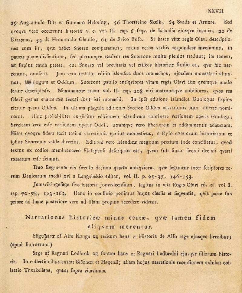 39 Augmundo Ditt et Gunnaro Helming, $6 Thorsteino Skelk, 64 Svada et Arnore. — Sed qvoqve veræ occurrunt historie v, c. vol. II, cap. 6 feqv. de Islandia ejusqve incolis, 22 de Kiartano, 54 de Hiromundo Claudo, 61 de Erico Rufo. Si hasce vite regis Olavi descriptio- nes cum iis, qvæ babet Snorro comparamus; rarius verba verbis respondere invenimus, in paucis plane disfentiunt, fed plerumqve easdem res Snorrone multo plenius tradunt; ita tamen, ut fepius caufa pateat, cur Snorro vel brevitatis vel sos histoticæ ftudio ea, qvæ hic nar. rentur, omiferit. — Jam vero testatur edirio islandica duos monachos, ejusdem monasterii alum. nos, (Gologum et Oddum, Snorrone paullo úntigviores vitam regis Olavi fuo qvemqve modo latine desctipfisfe. — Nominantur etiam. vol. II. cap. 108 viri matronæqve nobiliores, qvos res Olavi gestas ena:rantes fecuti funt isti monachi. In ipfa editione islandica Gunlogus fæpius citatur qvam Oddus. In ultima plagu!a editionis Svecice Oddus narrationis autor diferte nomi- natur. . Hinc probabiliter conjicitur editionem islandicam continere verfionem operis Gunlogi, Svecicam vero esfe verfionem operis Oddi, utramqve vero liberiorem. et additamentis adauctam. Hisce qvoqve fidem facit totius narrationis genius monasticus , a ftylo ceterarum historiarum et ipfius Snorronis valde diverfus, Editioni vero islandicæ magnum pretium inde conciliatur, qvod textus ex codice membranaceo Flateyenfi defcriptus est, Bree x finem fæculi decimi qvarti exaratum esfe fecimus. Duo frogmenta vix feculo decimo qvarto antiqviora, qyæ leguntur inter fcriptores re- rum Danicarum medii ævi a Langebekio editas, vol IL. p. 25-37, 146-153. | Jomsvikingafaga five historia jomsvicenfium , legitar in vita Regis Olavi ed. isl. vol. I. cap. 70-798, 123-163. Hanc in confinio ponimus hujus clasfis et feqventis, qvia parte faa | priore ad hanc posteriore vero ad illam propius accedere videtur. Narrationes historicæ minus certz, qve tamen fidem aliqvam merentur. | Sügupattr af Alfe Konge og reckum hans o: Historia de Alfo rege cjue … (apud Biórnerum.) Saga af Ragnari Lodbrok og fonum hans o: Ragnari Lodbrokii ejusqve lior. bisto«- ra. In collectionibus exstet Björneri et Hagenii; pen hujus narrationis recenfionem exhibet col- lectio Thorkeliana, qvam fupra citavimus, | |