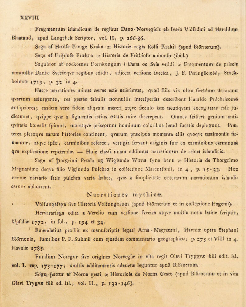  - Fragmentum islandicum de regibus Dano- Norvegicis ab Ivaro Vidfadmi ad Hataldum Blaatand, apud Langebek Scriptor, sol. Il, p. 266-86. . Saga af Hrolfe Konge Kraka os: Historia regis Rolfi Krakii (apud Biórnerum).  Saga af Fripiofe Frækna o: Historia de Frithiofo animofo (ibid.) Sozubrot af nockorum Fornkongum i Dana oc Svia velldi 5: Fragmentum de priscis nonnullis Daniæ Sveciæqve regibus edidit, adjecta verfione fvecica, J. F. Peringfkiold ,. Stock. - bolmiæ 1919, p. 32 in 4. i Hasce narrationes minus certas esfe asferimus, qvod ftilo vix ultra fæculum decimum qvertum asfurgente, res gestas fabulis nonnullis interfperfas describant Haraldo Pulchricomé antiqviores; easdem vero fidem aliqvam mereri atqve feculo isto meutiqvam excogitatas esfe ja: dicamus, qvippe qvæ a figmentis istius etatis mire discrepent. — Omnes fcilicet genium anti- qvitatis borealis fpirant, moresqve priscorum hominum coloiibus haud fucatis depingunt. — Prz. terea plerzqve earum historias continent, qvarum precipua momenta aliis qvoqve testimoniis fir- mantur, atqve ipfæ, cárminibus tefertæ, vestigia fervant originis fuæ ex carminibus carminum Qqve explicatione repetendæ. == Huic clasfi unam addimus narrationem de rebus islandicis. . Saga af Dorgrimi Pruda og Wiglunde Wæna fyne hans 2: Historia de Thorgrimo Magnanimo deqve filio Viglando Pulchro in collectione Marcasfonii, in 4., p. 15-33. Hac nempe narratio fatis pulchra varia habet, qvæ a fimplicitate cæterarum narrationum islandi- carum sebborrent, - | | Narrationes mythicæ. t - — Volfungafaga five Historia Volfungorum (apud Biórnerum et in collectione Hagenii). Hervararfaga edita a Verelio cum verfione Ívecica atqve multis notis latine fcriptis, Upfaliz 1772; in fol., p. 194 et 34. ' Emendatius prodiit ex manufcriptis legati Arna - Magnzeni, Havniæ opera Stephani BEiüórnonis, fumtibus P. F. Suhmii cum ejusdem commentario geographico; p.275 et VIII in 4. thvnie 1785. ^ 00 sa o — NM Fundinn Noregur five origines Norvegiæ in vita regis Olavi Tryggvæ filii edit. isl. vol. 1. cap, 175-177; inultis additamentis adauctz leguntur apud Biórnerum. s Sögu-þattur af Norna gesti 2: Historiola de Norna Gesto (apud Biürnerum et in vita Olavi Trygvæ filii ed. isl., vol, IL., p. 132-146).