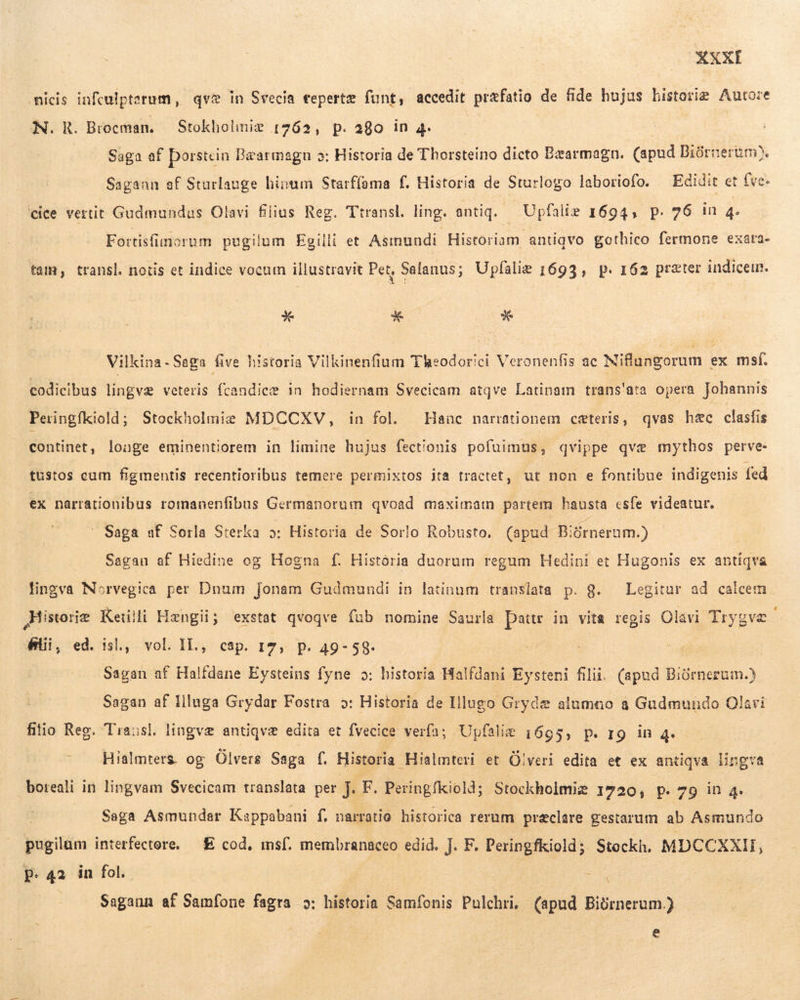 micis infculpterum, qve in Svecia tepertæ funt, accedit præfatio de fide hujus historie Autore N. R. Brocman. — Stokholiniz 1762, p. 280 in 4. Saga af Þorstein Bæarmagn o: Historia de Thorsteino dicto Bæarmagn. (apud Biórnerbm). Sagann af Starlauge hinum Starflama f. Historia de Sturlogo laboriofo. — Edidit et (ve. 'cice vertit Gudmundus Olavi flius Reg. Ttransl, ling. antiq. i Upfalie 1694, p. 76 in 4. Fortisfimorum pugilum Egilli et Astnundi Historiam. antiqvo gothico fermone exata- tam, transl. notis et indice vocum illustravit Pet, Salanus; Upfalie 1693, p. 162 preter indicem. * * * Vilkina - Saga five historia Vilkinenfium Theodorici Veronenfis ac Milibresrum | ex msí. codicibus lingvæ veteris fcandiee in hodiernam Svecicam atqve Latinam trans'ata opera Johannis Peringfkiold; Stockholmie MDCCXV, in fol. Hanc narrationem ceteris, qvas h&c clasfis continet, loage eminentiorem in limine hujus fect'onis pofaimus, qvippe qve mythos perve- tustos cum figmentis recentioribus temere permixtos ita tractet, ut non e fontibue indigenis fed ex narrationibus romanenfibus Germanorum qvoad maximam partem hausta esfe videatur. Saga af Sorla Sterka 5»: Historia de Sorlo Robusto, (apud Biórnerum.) Sagan af Hiedine og Hogna f. Historia duorum regum Hedini et Hugonis ex antiqva lingva Norvegica per Dnum Jonam Gudmundi in latinum translata p. g. Legitur ad calcem Historie Ketilli Hængii; exstat qvoqve fab nomine Saurla Dattr in vita regis Olavi Trygvæ flii, ed. isl, vol. IL, cap. 17, p. 49-589. | Sagan af Halfdane Eysteins fyne 9: historia Halfdani ben filii. (apud Biórnerum.) Sagan af Illuga Grydar Fostra 9: Historia de Illugo Grydæ alumao a Gudmundo Olavi filio Reg. Transl. lingvæ antiqvæ edita et fvecice verfa; Upfalie 1695, p. 19 in 4. Hialmters og Ölvers Saga f. Historia Hialmteri et Ölveri edita et ex antiqva lingva boreali in lingvam Svecicam translata per J. F. Peringfkiold; Stockholmiæ 1720, P. 79 in 4. Saga Asmundar Kappabani f, narratio historica rerum preclare gestarum ab Asmundo pugilam interfectore. — E cod, msf. membranaceo edid. J. F. Peringfkiold; Stockh. MDCCXXII, P. 42 in fol. 22 Sagann af Samfone fagra 5: historia Samfonis Pulchri, (apud Biürnerum.) e