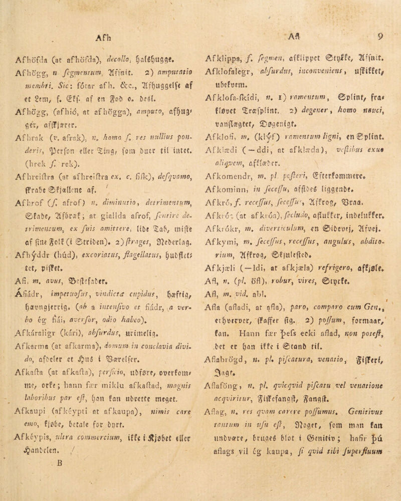 Afh N öfda), decollo, halöhugge. 2) amputatið 2 Afhöfda (at afh Afhögg, n. fegmenrum, Xrinit. membti, Sic: et em, f. SÉf. af en Fod c. best. Afhügg, (af hid, at afhögga), emputo, , offug: : ger, atffjsrer. Afhrak (v. afrak), m, homo. f, res nullius pon. deris, Verfon eller Ting, fom dner til intet, (hrek frek). | Afhreiftra (at afhreiftra ex, c. fif), defavamo, ffraSe Sfjællene af. fhrof (f. afrof) w. Stade, Afbræf; at giallda afrof, diminutio, detrimentum, fentire de. primentum, ex fuis amittere, libe Tab, mifte af fine FolE (í Striden). 2) ffrager, 9tebertaa. a Afhyddr (had), excoriatus, flagellatus, hudfluts -tet, piffet, AR, m, avus, Beftsfader, | Á&amp;ádr, imperuofus, vindictæ enpidus , Bæftig, hævngjerrig, (ab a intenfivo et fiádr, (A vere bo ég fái, averfor, odio habeo), | Afkáraligr Af karma (at afkarma), domum. in conclavia divi. do, afdeler et Hus í Gærelfer, Afkafta (at afkafta), perficio, udføre, overfoms me, orfe; hann fær miklu afkaftad, magnis laboribus par eft, han fan uðrette meget. Afkaupi (afkéypti at afkaupa), emo, fjöbe, betale for Byrt. Afkéypis, ultra commercium, HE DM eller Qanbelen. — /. : .B : kári), abfurdus, urimelig. imis care AR Boi Afklippa, f. fegmen, afElippet Otpffe, Affair, Afklofalegr, abfurdus, iucouveuieus , mffifEet, ubeform. Afklofa.fiidi, t, 1) ramentum, Eplint, fras fløvet Træfplint. 2) degener, homo tai, vanflægtet, Døgenigt, | Afklofi, m, (klýf) ramentum ligni, en € Afkiedi (— ddi, at afklæda), ve aliquem, afftabet. | Afkomendr, m. pl. pofteri, C fterfommete, Afkominn, ín Jeceffu, affides liggende. Afkrå, f. receffus, feceffu*, Mfftog, Vraa. Afkrós (at af króa), feciudo, afluffer, inbeluffer, Afkrókr, m, diverticulum, en Øibdevej, Afvej. Afkymi, m, feceffus, receffus, angulus, abdito- rium, Wftroa, &amp;€tjulcíteb ils s at afkjæla) refrigero, effjate. AR, n. 88), robur, vires, ere, AR, is de abl. plínt. Libus exue erhverve or, ffafier. fig. 2) poffum , formaar, fan. Hann fær pefs ecki aflad, non port bet er han iffe i Stand til. t. ph pifcarura, venario, Fiftert, Sat. | | az Afafüng, m. pl. qvicgvid pifcatu vel venatione acqvirirur, Siftefanoft, Fangtt. Aflag, n, res qvam carere. po[fumus, Stoaet, fom man fan undvære, bruges blot i, Genitiv ; hafir bá aflags vil æg kaupa, fr quid tibi fuperfluum Genitivus zanzum in ufu eft,