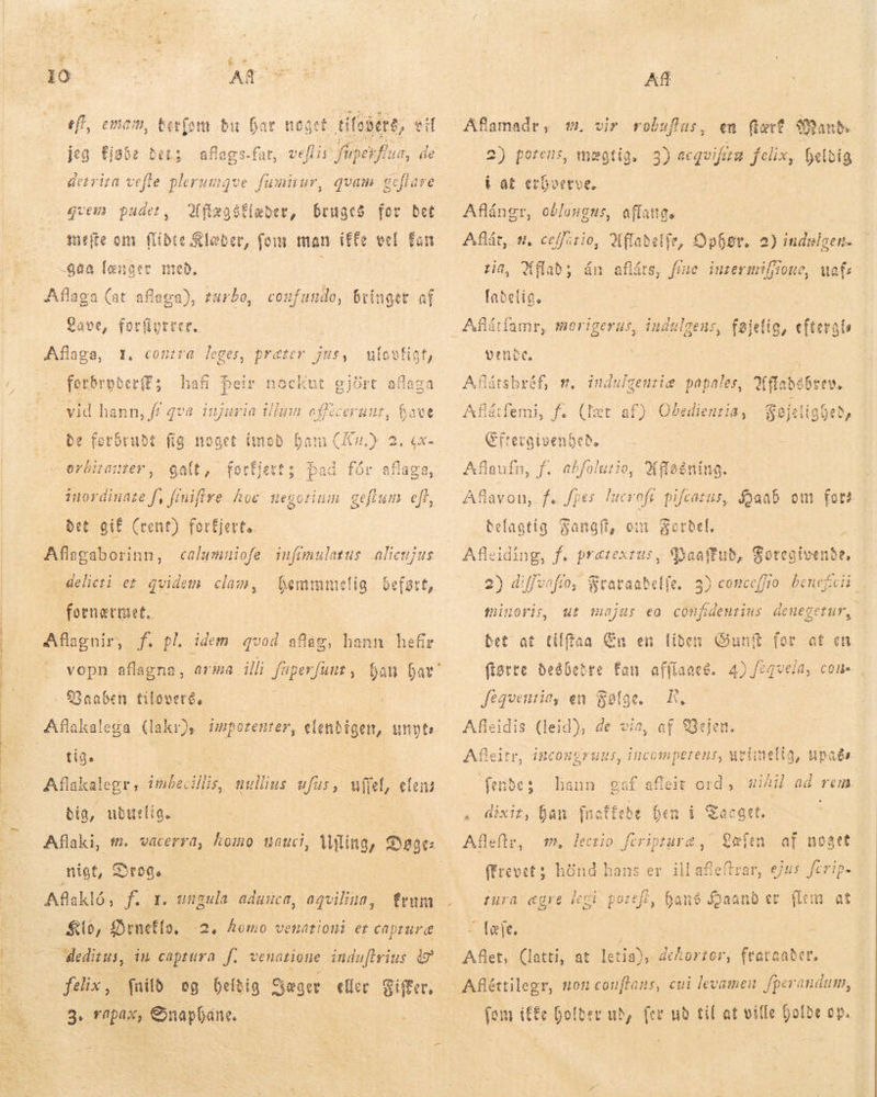   EI Mille dl Rg — Rr ANER SE B AR = eff, emam, berfom bu Gar noget. tifodére, eit jeg Ejabe bet; aflags-fat, veffir fuper fua, de detrira vefle plerumque fwmiiur, quam geflare Affæastlæder, bruges for bet mete om flidte Klæber, fom man i££e vel fan -4aa længer með. : gvem pudet, Lave, forfiyrrer. Aflaga, 1. contra leges, præter jus, ulovligt, ferbrpber(E; hafi þeir nockut gjört aflage - vid hann, ff qva injuria illum cfficeruut, have be forbrudt fig noget ü LJ orbitanter , galt, forfjett; bad fór aflaga, 53: si AR TN d an ínordinate f, fiuifire hoc uegoriu: det gif (rent) forfjert.. Aflagaborinn, calumniofe iufimulatus alicujus jog us $ . a delicti et qvidem clam, bemmmelig befstt, fornærmet. Aflagnir, f. pl, idem qvod afag, hann hefir $Gaaben tiloveré, tig. Aflakalegr ; inbecillis aullius ufus , ufiet, elens dig, uduelig. nigt, Drog. Afakló, [^ 1. ungula educa, aqviliua, Klo, Drnefls. deditus, in captura f. venatione indaflyius 49 felix, fnilð og belðig Sæger eller Siffer. 3. rapax, Gnaphane. —2, Romo venütioni et capture Af v. vir robuflus, en fart Sans 2) poreus, mægtig. 3) Eum felix, betbig i at erhverve. Aflángr, oblongus, affattes Aflát, 8, cefftio, Ji ffaeetfe, tin, XMflab; án aflárs, Íabelig. Dphgr, rue intermiljione, wat 2) indslgen. Aflátfamr, morigerus, indulgeus, føjelig, eftergls vere. Aflátsbréf, m. indulgentiæ papales, frate | Aflárfemi, f. {læt af) Obedienzia, k Hd Eftergivenhe eð. Aflaufn, f. abfolutio, 2 Aflavou, f. fpes. lucrofr pifcatus, Haab om fot? Fangft, om Fordel. — ^ «:Baaffub, Soregivenbe, elfe. 3) conceffio. beneficii | iReening. befagtig Afleiding, f. prætextus, 2) diffunfio, Stataab minoris, ut majus eo confiemtius denegetur, bet at tílffaa En en liben Gunft for af en flotte desbetre fan affíaaes. 4) /eqv vela, con, Jfegventin, en Falge. R, Afleidis (leid), de vín, af Vejen. Afleitr, incongruus, incomperens, mvimelig, upaðs feibes hann f afleit ord, uihil ad rem. , dixit, han fact Afleftr, (frevet; hönd hans er ill afe! * bt hen i Tacgct. gat fs £t m. lectio. feripture ,7 Læfen zura ægre legi poref£, hans Íaand er (len at í Tete. Aflet, (latti, at qe Bog. frataaðer. fom i£&amp;c Dolber ub, for ub til at ville holde op.