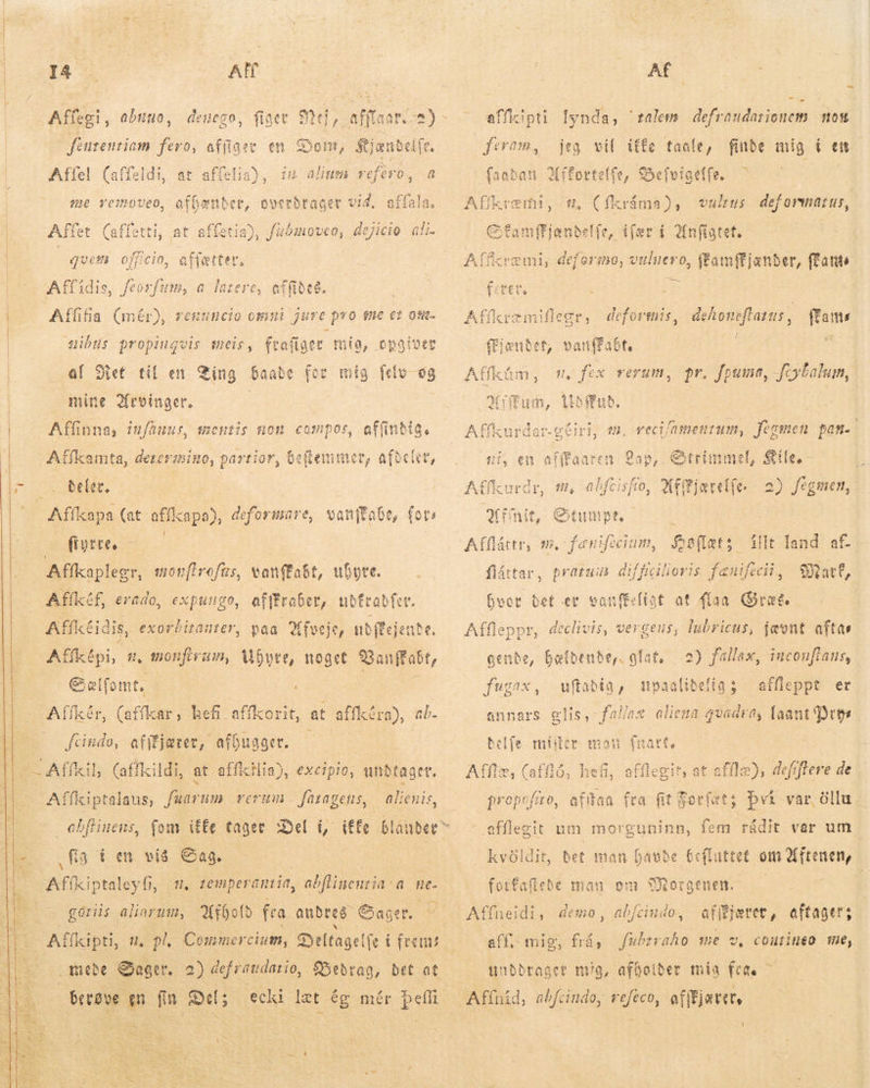 ^^ | I4 — | AH eo fénrentiam fero, affiger en Dom, Kjændelfe. | Affel (affeldi, at aflelia), im alium refero, a  me vemoveo, affen Affe et (affe (tti, at affetia), En rr, Um ali. ques officio, affætter, Affidis, ftorfum, a latere, affiðe8. ; Affifia (mér), renuncio omni juve pro tne ez otit- | uibus propinquis meis, frafiger mia, opgiver | al Het til en Ting baade for mig ftlo-o8 mine 2froinger. Affinna, iufhuus, mentis non. compos, affindig, Affkamta, derermino, partior, beftenimer, afdeler, po. : | ” Affkapa (at affkapa), deformare, vanjtate, fot: — fistee, Afíkaplegr, monftrofns, vanfEabt, ubyre. Affkéf, erado, expungo, afffrober, ubfrabfet. Affictidis, exorbirauter, paa fveje, ub ftej ehe. Affltpi,. n, monftrum, byte, noget Vanffabt, | | ES ' ffkér, (ln, hefi affkorit, at atíkéra), ab- Ks et afífjærer, afðuager. — å c Affkil, (affkildi, at affkilia), excipio, undtager,     Aífkiptalaus, fuarum rerum. faragens, alienis, ebflinens, fom iffe tager Del i, itfe bla über |i fia d en vis Sag, Afikiptaley fij m, temperantia, abflinenrja a ne- |. gåriis aliarum, foto fra andres Sager. Affkipti, = „Pl Commercium, Deltagelfe i fremt  ii VT Af i - affkipti lynda, ralem. defraudarionem moss feram, jeg vil iffe taale, finde mig ( en. faaban Affortelfe, SSefvitaetfe. : Affkremi, t, (fkráma), vultus def oriatur, Sfamffjændelfe, lær Anfigtet. | Affcremi, defermo, vuluevo, f'amffjanb er, fans Afíkræmiflegr, deformis, aka ftans, ffams ffjentet, vanffabt, Afíkám, m. fex verum, pr. fpuma, fcybalum, Miu, litbmub. cus Affkurdar.g(iri, e, wecifamenrum, Jtomen pan. tíffaaren Zap, Otrinmel, Sie, - Affkurdr, m, abftisfo, Afftjærelfe. 2) fegmen, finit, Stumpe, Aflláttr, m, fenifecium, Beflats illt land af- flátar, pratum diffigilioris fænifecii, Mart, hver bet er ES (íat at faa Gres. Affleppr, declivis, vergeus, lubricus, jævnt aftas gende, hældende, glat. 2) fallax, inconfíaus, fugax, ufadig, upaalibefia ; affleppt er annars elis, fal/ax aliena gvadra, faant Þeyr belíe mider mou fuatt, Afflæ, (afiló, hefi, afflegit at afflæ), defiflere de propcfito, afftaa fra fit Sotíet; því var öllu efflegit um morguninn, fem rádit var um kvóldit, bet man havde befluttet om XMftenemn, forfaflebe mau om SMorgenen — — | Affneidi, demo, ab/cindo, afffjeret, aftager; aff, mig, frá, fubzraho me v, coutineo me, unbbraget mug, afholder mía fea. — Affnid, abfcindo, refeco, afifjatet, Y