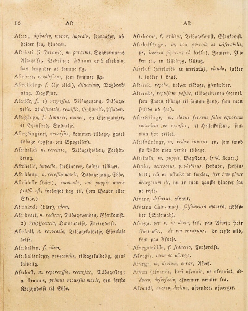      DES  * 16 Kf Aftra , difvadee, soror, impedio, fentaátór, afs Dolber fra, binster. Aftrbati (i fóttum), t», paracme, Gygdommeng 2f ftaactit, Bud honum er í aftrbata, ban begynder at Fomme fig. : Aftrbat fomite fi. Aftrellding, f. (ég elldi), dilucalum, Syaabtati ning, Dagfjør, | Aftrfór, f. 1) regreffus, a, fevalefcens, fom Tilbageaang, Tilbager téife. 2) definatio, remiffio, parete, Q(flaben. Miriings, f. lemures, manes, en Gjengangtt, vet Gj jenfærd, Gpagelfe. tilbage (ogfaa.om Epagelfer). Aftrhalld, s. rezenrio, Tildageholden, Forhins dring. | Aftrhlaup, n, receffus maris, Tilbagegang, Ebbe. Aftrhlefte (bátr), cui puppis onere prej efla eft, Cotlafjet bag til, Com Baade eller Efibe.) navictila, Tilbagevenden, Gjentom ft. 2) refip Bg Omvenbelfe, Fortrydelfe, Aftrkall, #. revocatio, TilbageCaldelfr, Gjenfals belfe. Aftrkailan, f, idem, Aftrkallanlegr, revocabilis, tilbagefafdelig, ejen faldelig. i Tilbageflag ; a. ftraums, primus vecu {us maris, ben førfte Sogni tid Ebbe. Aft. Afirkoma, f. reditus, GifSagetomft, Gientomft. Afirkrifidgr, m. pr, iterara pipatio; (à krifti), Jamren, fen »6, en Uffeleyg, Híling. Aftrlefi (aftrlæfti, at aftrlæfa), claudo, (nÉfer i, Intfer í aat. vox gvernla et miferabilis, Dis Aftrrek, repello, bríver tilbage, aienbrioer. Aftrreka, repulfam paffus, tilbagedreven Cegentf. fom flaaes tilbage til fantme Land, fom man (rifebe ub fra). | : sm, davus ferreus fülee equorum et Jeflcffofom , Aftrréttingr, conzritus „et vecufus, fem man þar tettet. | Aftrfnüningr, m, redux invitus, en, fom imod (in Billie maa vende tilbage. Aftrftafn, m, puppis, €5agftaen, (vid, ficutr.) Aftækr, denegarus, prohibizus, forbudt, forbin? btet ; denegetam eft, nu ev man gan(fe hindret fra nü er aftækt et ferdaz, irer jam plane at tejfe. Afvanr, defvetus, afvant. Afvatna (falt- mat), fa/famenza macero, uðblas Ber (altmað). Afvega, per v. in devia, feil, paa Afvej; þeir be rejfte vild, fåru/afv., de via errarunt, fom paa Afveje. Afvegaleidfla, f. Yao Forførelfe, Afvegr, m, devium, error, Afvej. Afven (afvandi, hefi afvanit, at afvenia), de- doceo, defvefacio, afvænner vænner fra. — Afvendi, averto, declino, afvendet, afværger.