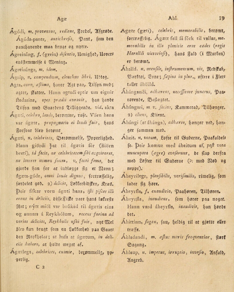 2 Agódi, t, proventus, redizus, Sotbef, Afgrøde. Á ant, [om ben pantDavenbe maa bruge og nytte. Ágreining, f. (grein) difeuzio, MenigDeb, Movet? enóftemmelfe í Mening. Agóda-pantr, . antichrefts, m, idem, p Agreinngr, :  1 í » . 5 Agrip, t, compendium, elenchus libri, Mtea. * Agta, curo, æflimo, haver Hat paa, Tilfyn meb; opes predi curavit, an havde Tilfyn med Gaarbenà Giffigaenbe. vid, akta A J 7 5 2 a Ágæti, celebro, laudo, bersmme, tofe. Vörn hans hans ftadarins, var ágætt, propugmario ei laudi fuir, Sorfvar blev berømt Ágæti, 1, celebriras, gSecommelje, 9)ppertigbeb, Hann giürdi þat til ágætis fér (Biürn breti), id fecit, ur celebritatem fibi acqvirerer, me lazeret qomen frum, v, facti fama, det gjorde han for at inMægge (ig et Navn: dgæta-gådr, omni laude dignus, fortræffelig, færdeles god. 2) delicia, LætterbidÆen, Kræg. Þeir filkar voru ágæti hans, ifii pifces illi erant in deliciis, tiffe Zifde vare ent tatcefte Bet; nýtt miðl var brúkad til á extis eins og annars á Reykhólum, recens Ar ad verias delicias, Reykholis ufüi fuit, blev fun brugt fom em Lefterhed paa Gat: cüs habere, at holde meget af. Ágætlega, celebrites, eximie, perlig. C2 forttæffelig. Ágætt fall fá fæck til vallar, me. morabilis in ida plamirie erat cades (regis Haralldi victoriof), hang Fald (í Marte) er berømt, Ahalld, a. utenfile, auflrumenzum, vis, SRebffa6, Særftøj, Cone; fæpins in plur,, oftere i let? tallet áboild, P4 . Ahångandi, adhærens, ueceffitaze junctus, Dam rørende, $efleatet, Åhångari, m.v, forius, Rammerad, Sílbangrr 2) cliens, Rlient. Á há ngi (at áhánga), adhereo, hænger sd hans ger fammen með. Áheit, n, vorum, Løfte til Guderne, YWaafaldels fe. Deir komuz med åheitum af, pof? vota be flap derfra med Løfter til Guderne (o: med Nød og neppe). muncupata (egre) evaferunr, lader fig bare. Áheyrfla, f: exauditio, Waahøren, Tilhører. fom hører paa noget. ban Derte inaudiens , Hann vard áheyrfla, imaudivit, WE Po du Áhittinn, fagax, fam, heldig til at gjætte elfec træfte. Ábladsndi. m. aftus maris freqvenrior, fært Søgang. Ahlaup, A n. impetus, irruptio, invafio, Angreb.