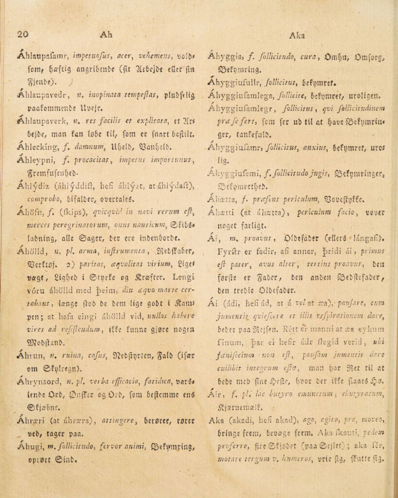    % 20 NA Cu Áhlanpafamr, impetuofus, acer, vehemens, volde fom, Bæftig angribende (fit Arbejde eller fin Siende). — | Khlaupavedr, , iuopinata tempefias, pludfelig paatommente livejt. | Áhlaupaverk, sw, res facilis er explieara, et Yw bejde, man fan [obe til, fom er fart Geftilt. Ableckíng, f. damnum, Uheld, SGanfefb. A Ahleypni, f. procacitas , inpetus dinportunus, Sremfufenbeb. Áhl$diz (áhlýddíft, hefi áhlýzt, at áhlýdaft), comprobo, Gifatber, overtaleg. Áhöfn, fs (íkips), qvicqvid im navi rerum efi, mer ces peregrinazorum, onus nauricum, CtiGés fabníng, affe Gaget, ber ere inbenGotbt. Áhölld, ut. pl arma, inflrumeuza „ .Süebffaber, Berktøj, vægt, Lighed í Citprfe eg Kræfter. Lengi „vóru áhölld med þeim, : rübanut, længe (tob bc beni lige godt i San! open; at hafa eingi áhölld vid, nullas. habere ffe funne gjøre nogen 2) paritas, ægvalitas virium, Lige din &amp;qvo marte cer- vires ad vefificudum , Sitobitanb. Åhrun, s. ruina, ca fús, Booten, jah læt om Öfyfregn). - Ahrynsord, n, pl, verba efficacia, faridica, vatis (ende Ord, Duffer 08: o, fom beftemme eng efjsbne. — | Áhræri (at áhræra), attingere, - v, fager pan. — É Áhugi, m, follicirude, fer vor animi, b» epit Sint. … i - ; ) ið Aka Áhyggia, f. follicitudø, cura, £ymfu, S mfore, Befymring. Ahycviufullr, follicitut, befymret. 2 i d Jellicitus , gvi fellicirudinem fem fer ud til at have Befymrins ger, Eee : iufamr, follicitus, anxius, befymret, ure? 20 A Betta, f. præfens peric culus, 9B oecftutte. Pd Aheztti (at áhætta), periculum fio, vover noget farligt. | 2 | Ái, m. proavus, DOtbrfaber uere Te Fyrfr er fadir, afi annar, Þridi ái, primus efi pater, tertins proavus, beu faefte et Saber, den anden Beðdllefader, den tredie Sidefader. Åi (ádi, hefi åd, at á vel at $a), paufare, 51 jumentis di o et illis vefpiratiouem dare, avus alter; EÐ Rétt er mennt at za eykum þar er hefir ádr flegid verid, eft, cuilibir integrum efte, Bebe med fine efte, br gy 0 Else buryro emuncrum j eburyratnm, S fænifecinm + tou paufam jumeutzs dare t Met til at fe flaneé $29. P d A! Gjærnemeif, Aka (akadi, hef akad), 6C0, AgIL0, DrO, mo7t0, bå bringe frem, bevæge frem. Aka íkauti, fedem | proferre, fire efi abet Sejlet) ; a du fer, Ákimerðð vrie Ga, ffutte (i3 (paa € c