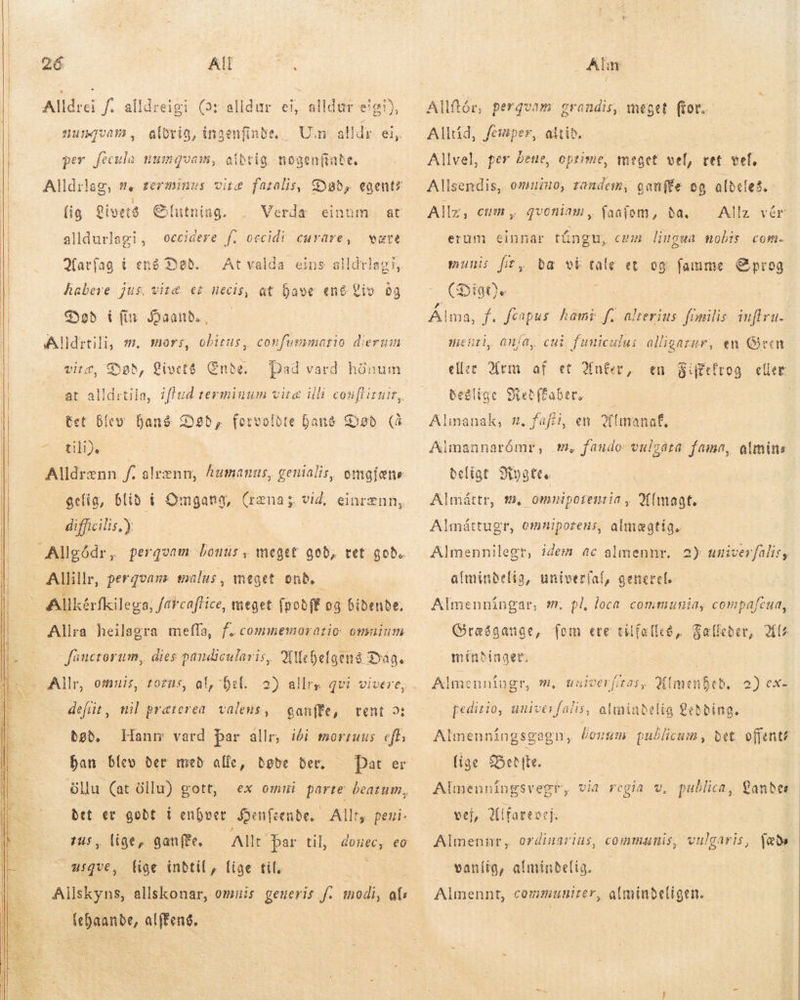      26 1 e Alldrei f. alldreigi Car alldur ei, alldur eigi), UIJURIA , aldrig, ingenfin i. per fecula numquam, stbrig. nogenfate, Alldrlag, #. terminus lig Livers Giutning. alldurlagi, Matfag í erg Dad. habere jus. vitæ et necis, at have ené Liv 09 Død í fir Haand, Alldrtili, sm. virz, Død, Livets Ende. occidere f. occidi curare, være At valda eins aldeles mors, obitus, confummario diergin Dad vard hönum tet blev hans Dad, fervolbte Gang Sob. (4 ciu Alldrenn f. alrenn, humanus, genialis, omgjæne gelig, blid í Omgang, (ræna; vid, einrænn, difficilis,) Allkérfkilega, farcaftice, meget (pobft og bidende, Allra heilagra meffa, f. commemoratio. omaium füuctorum, dies pandicularis, Allehelgens Dage Allr, omnis, tozus, al, hel. 2). allrs defüt, ml praterea. valens, bob. ban blev ber med alle, døde ber, öllu (at öllu) gott, ganffe, vent 3; det er godt i enhver Benfsende. Allt, peni- zus, lige, ganffe, Allt par til, usqve, lige indtil, lige til, | Allskyns, allskonar, omuis generis f. modi, af ut alffeng. Alm Allftór, pergvam grandis; meget (tor. Alltid, femper, altid. Allvel, per dene, prime, meget vel, vet vel, Alisendis, omui, tanden, ganffe oo aldeles. Allz vér erum einnar tüngu, cmm limgua nobis com. Allz, cum, qvoniam, faaíom, da. munis fit, (Digt)e Álma, f. fcapus hami f. alterius fimilis inftru- menti, anía, cui funicului alligarur, en Gren e XMrm af et Aner, Beðlige ba vi tale et og fame Sprog en S:cirog eller Metffaber. Almanak, s. fafti, en 2(tmanaf, Aimannarómr, m. faudo vulgata fama, olmins beligt 3iygtte Almáttr, m, omnipoæntia , Almagt. Almáttugr, omnipotens, almegtig. Almennilegt, idem ac almennr. 2) univerfalisy afmindelig, univer(af, generel. Almenningar, m. pl, loca communia, compafcua, Græsgange, fem ere trifalles,, Salleber, Al minbinget. Almenníugr, m, uuiverfiros, Qimenfeb, 2) ex- peditio, univesfalis, almindelig ebbing. | Almenningsgagn, losim publicum, det. offenté lige Bet (te. Almenningsvegr, via regia v, publica, Landes vej, Ulfarevej: Almennr, ordinarius, communis, vulgaris, fæðu vanlig, almindelig. — Almennt, communiter, alminbeligen.