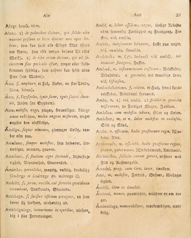 Ale Klægt hrofs, idem, ot, 1) de pubevibus dicitur, qui nurrivi poffunt er lacre diurius non opus ha. fab Cia bent, fom fan foiíe alle Slags enr Sørn,. (om iffe længer Bebsoe Coi cto -9Galf). 3 de cibo eti Hetaüf 28 am dicirur, qvi ad. fa. meget effev futs femmen ARE fom ver fan frife uden Fare (om Maden). Å ma, f. amphora, et Bað, Aner, err (tor Tønde, (áma, háma). Ama, f, Eryfípelas, ignis facer, ignis fincti Anto. — mii, Rofen (en Sygdom). Ama; molefio, ango, plager, foruvoliger. amar vefzlum, mula angunt miferum, meget ængfter ben ufptfellae, Åmålga, Jæpius admoneo, gientager idelig, taa ber ofte paa. h Amafamr , Jemper moleftus, fom befværer, for: ' treðiger, vranten, haven. É Amafemi,. f. Áudium egre faciendi , Wijentags tigýeð, Brontenbeð, Gnavenheð. Ámáttkr, pervalidus, mægtig, vetbig, drabeligs (ámáttgr ér ámát tugr 42. máttugr á). Aunbíátt, f, fera, ancilla, cui fervitia qvotidiana incumbunt, Trælfvinde, Olavinda.. Ambbaga, f. ffnifire officium peragens, en fotu bærer fig fortjert, u6cbenbig að. det bia i fine Forretninger. Amt 29 Ambl, 1, labor- cffiduus, uden fynderlig Færdig vagus, tbeligt Arbejde beð og Fremgang; Sur ffen, vid, embla, Ambla : vid, vambla, fvambla. indefinenter laborare, (uife paa noget: Amblodi , 8, Ce. lodandi vid ambl), wir inauier fatagens, Suffet. Amboð, me inflrumeuzum ruflicum , Arbejdstøj 2. geni vid,. Ofterfon, ed Faber, ala, bet mandlige gen boot i Qanba teðffaber, Qfebejosto] forvare$.. -— Ambr, 9. 1). vid, ambl. 2): firidor er qverela. miferorum, be Wattige8. Klager, Hamren.. Ambftra, cum molefiia laboro, Gider og flader. Þið eg Cab, | Ads 2, officium, hodie p pur Petra vegid, ens bede, me, i : prator, gubernator, Embedsmand, Amtmand. Am btvillus füilicite curam. gei rere, udfører með Flid og Ankrængelfe. — Er prap. dmetfem. Ami, m, moleftia,. Gortieb, Befvær, cage lighed, ' ” vA : É Anilli, idem ac ámedal. cun - Gen; inter, Áminni, 12050, BRINGE, gvindrer en om nos. get, Áminnilega, memorabiliter, gc e mæt; £c(tg.. / | 2