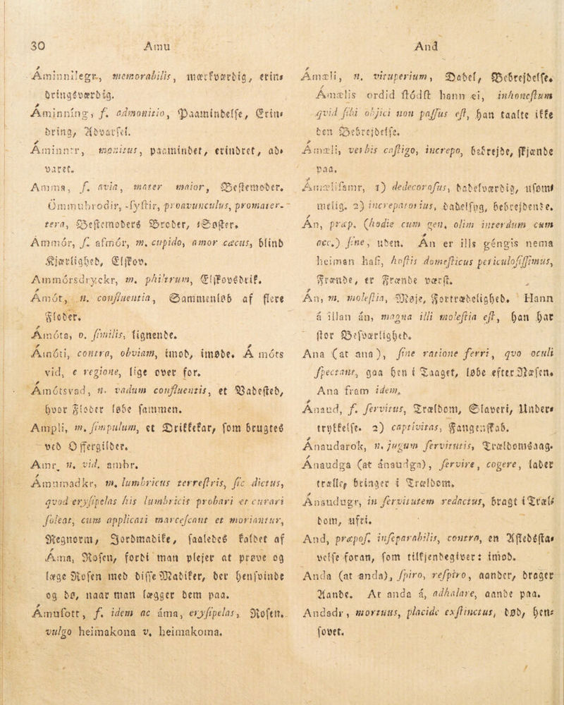    30 Amu: » Áminnilegr, memorabilis, mærfvævrdig, etins dbringdværdig. | | Áminn ing; f. admonitio, c«Daaminbeffe, Grim , bring, Aðvarfel. Áminntr, mos, paomíinbet, etinbret, ads paret. Amma, Ommi ubrodir, tera, Seficmoberá roder, (S oger, Ammór, f. afmór, m. cupido, amor cecus, blind Kjærlighed, (foo. phirum, lifovéteif, Sammenleb af flere &gt; f. avia, mater fbeRenober, naior , Awmmórsdryekr, m e Amót,.. Floder, A ^ E IC OF TAS Aumóta, o, fímilis, (ignenbe. # Ainóti, contra, obviam, imod,. impbe, Á móts lige over for. vadum confiueutis, , confiueutia, vid: € regione, FA motsvad, . et S3abefteb, hvor Floder løbe fammen. | Ampli, v, fonpulum, et SrifEcfar, fom brugtes - veð O ffergilber,. | Amr. -oAmumadke, m, lumbricus terreflris, fic. dictus, n, vid, ambr, qvod eryfipelas his lumbricis probari er curari foleat, cum applicati marcefcant et moriantuv, Hegnorm , Yordmadife, (aalebe&amp; Éafdet af Ama, Rofen, forði man plejer at prøve og læge Stefen með biffe Mabifer, bet. benfvinde og dø, naar man lægger bem paa. Amufott, f. idem ac áma, exyfipelas , Softtt, vulgo heimakona v, heimakorma. And Dabel, SfÜhbrejtelfe, Åmælis ordid ftódft hann ei, inhoneffum qvid fibi objici non. pafjus eft, han taalte iffe ben Bebrejdelfe, mæli, verbis cafligo, increpo, bebrejde, ffjonbe paa. , viruüperium, Á islifamr, 1) dedecorofus, tabdelværdig, ufon melig, 2) iucreparorius, babelfoa, bebrejbente, Án, prap. ecc.) fme, (hodie cum gen, olim interdum cum uden. Án er ills géngis nema heiman haf, Aeffis domeflicus peticulofiffrmus, WSrenube, er Frænde værft Án, m, noleflia, á illan án, magna illi moleftia ejt, Dan Dat for Befværlig bed. Ana (at ana), Jpectanr, goa hen í Taaget, løbe efter Dalen. Ana fram idem, Ánseð, f. fervirur, Ereltom, Slaveri, Undere tryffelfe. 2) captivitas, Sangtutob. | Ánaudarok, nm. fugum fervituris, Trælbomdaag. {aber A^ øje, Sottræbeligheð. ^ Hann fme ratione ferri, qvo oculi Ánaudga (at ánaudga), fervire, cogere, trællee bringer í Srelbon, Ánsudugr, in fervitutem redactus, bragt i Træls bom, ufri. | 3 And, prepof. iufeparabilis, contra, en Kfleðóftas velfe foran, fom tilfjenbegtver: imod. kander, brager At anda á, adhalare, aande paa. tob, bene Hande. Audadr , morzuus, placide exflinctus, (ovet. 