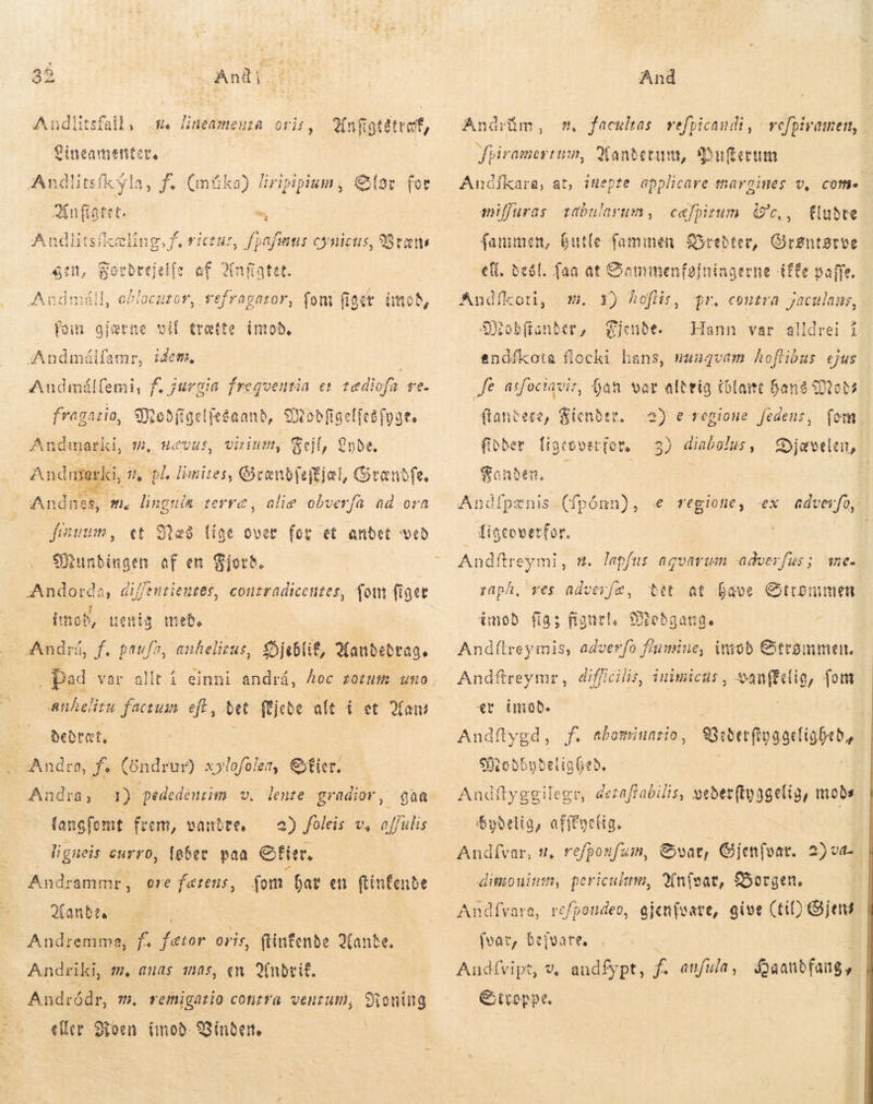 #. lineamenta oris, Andlitsfall, nfigtétteff, €ineamentet, : Andlitsfkyla, f. (müka) iripipium, Else for Knfigtet. =, A ui f. rictus, fpafiius cynicus, Bræt gin, gocbrejelfe af 2infatet. 2 uror, vefragator, fom fig ét imod, foim gjærne vif tratte imod, Andmálfamr, idem, ; Andmálfemi, f. jurgia frequentia et tædiofa ve. NA dd Moðfigelfeðaand, 9Xtobfiselitsfyae. An idmarli, 32, HCVMS, virium, Fejl, be. | „% pl limites, Grænbfeffjel , Gtanbfe, clie obverfa ad ora Andr n ki  Andne E E. lingut da terra, et Blæs Í Munbingen af en Fjord. Andorda, Giffentiemtes, conzradicenzes, fom figer 4 - fiavum, (mob, uenia 3 med. Andrá, f. m anhelizus, SDjeblif, 2fanbebrag. Anhelitu factus. eft, det fejede alt í et Ham en Beðræt, Andra, f (öndrur) x»lofolea, Stier, Andra, 1) pededeurim v. lente gradior, qaa fang ofomt frem, vandre, — 2) foleis v, o affulis ligueis curro, løber paa fitr. | Andrammr, ore fatens, fom. bat en ftinfenbe anda eS | Andremma, fs fer oris, ftinfenbe ande. Andriki, fil, auas mas, en Qinbrif. Andródr, m. vemigario cotirra venum, Sioníng eller Mon (mob- Vinder. Andsim, Jpiramertum, Xandetum, Buferum Andikara, at, iflepte applicare margines v, come - fludre fanumen, butle fammen Syrebter, dime Btve ell, Beðl. faa at Gammenfginingerne (ffe paffe. mn, facultas. vefpicandi, relpiramen, miffuras tabularum, cæfpizum (c, , 1) Aofiis, SXobftanber, Fjende. endíkota flocki hans, muaqvam hoflibus ejus fe asfociavir, han var alteig (olant Dans Moda flaneere, Zicnder. a) e regione fedens, fom. Andíkoti, - m. pr. contra jaculams, 2 Hann var alldrei í fibber ligeovet(ot, — 3) diabolus, Djævelen, Fanden. — | Andfpenis (fpónn), «e regione, ex adverfo. tiscovetfor. | : Andftreymi, n. lapfus aquarum adverfus; me. bet at Lave Strømmen mod fia; pd ONebgange Andílreymis, adverfo fiumine, imod Strømmen. Andftreymr, afi inimictis , mig fom «t imod. Andftygd, Siteb6ybeligeb. Andftyggilegr, dezaffabilis, veðerftyggelig, mobs bydetig, afffyelig. Andfvar, 2, refponfaim, Svar, Gjenfvar. 2)va- dimoninn, periculum, Anfsar, Sorgen. | Í refpondeo, gjenfvate, give (til) jeni raph, ves ndverfæ, Eg f. abominario, Andívara, (var, bejvare. Andívipt, v, andfypt, f. emfula, faanbfang, &amp;ttoppt.