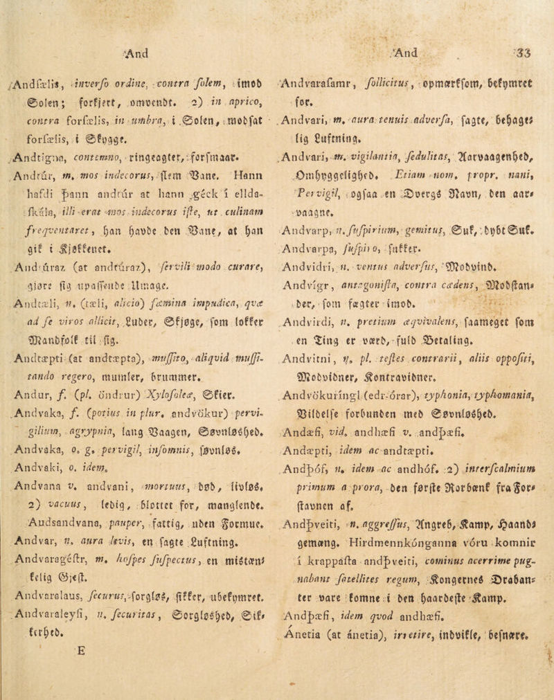 *And ;Àndfzlis, Solens imod 2) in aprico, Anverfo. ordine, „contra folem, -forfjert, .omvendt. for(elis, + &amp;fyast. »Andtigna, contemno, cingeagter,: for[maate „Andtúr, m,.mos-indecorus, (em Bane. Hann hafdi bann andtår at hann „géck í ellda- fkála, illi „erat «nos. iudecorus. ifle, tr. culinam freqeentaret , han havde ben Bane, at han gif t Kjöffenet. And:úraz (at andtüraz), fervili^smodo . curare, aiste fia u»affeube image. auli #, (æli, alicio) famina impudica, que ad fe viros .allicit, uber, etjesc,. fem. Ioffer Wanbfoif til fia. „Andtæpti:(at andtæpta), anuffio, aliquid ;muf}i rando regero, mumier, brummer. Andur, f. (pl, óndrur) Xylofaleæ, Stier. „Andvaka, f. (porius. in plur, andvökur) : pervi- gili, „agrypnin, lang Baagen, Eisvnlaó eð. Andvaka, 0, g. pervigil, infomnis, (sonas, Andvaki, | „Andvana v, 0, idem, andvani, AnOFPUUS, bað, Tivlað, febia, blottet for, manglende, -Audsandvana, pauper, fattig, uden Socmue, -Andvar, t, aura devis, en fagte Quftning. . Andvaragéftr, m, hofpes fufpectus , en misto — dig Gieit. Andvaral aus, fecurus,-(orglaa, fet, ubefymret. ;Andvaraleyfi, ij, fecuritas, &amp; &amp;orgles9eb, Sif forbed. É : 'E 2) vacuus, And ME 733 follicitus , -opmett(om, befymret fot. lig uftnina. Ombugaelighed. . Eriam. nom, propr, nani, Pervigil, ;ogfaa .en ;Dvergs 3taon, Ben aate -eaaane, Andvígr,. antzgonifla, contra cedens, þór „det, fom fægter c imob. ; T Bi pretium. ægvivalens,. (RR fent „en King. er værd, fuld Betaling. Andvitni, aliis: oppofiti, Modvidner, Kontraviðner.  9, pl. :teftes .contrerii, Bildelfe forbunden med Søvnløghed. primum a:prora, -oen. farfte Morbænf fra ors - | (taunen. af. B gemæng. Hirdmennkónganna vóru komnir í krappáfta andþveiti, cominus acerrime pug- „nabanrt fatellites regum, :Songetneé Dtában: FF ter vare ;fomne si den þaarðefte Stamp.