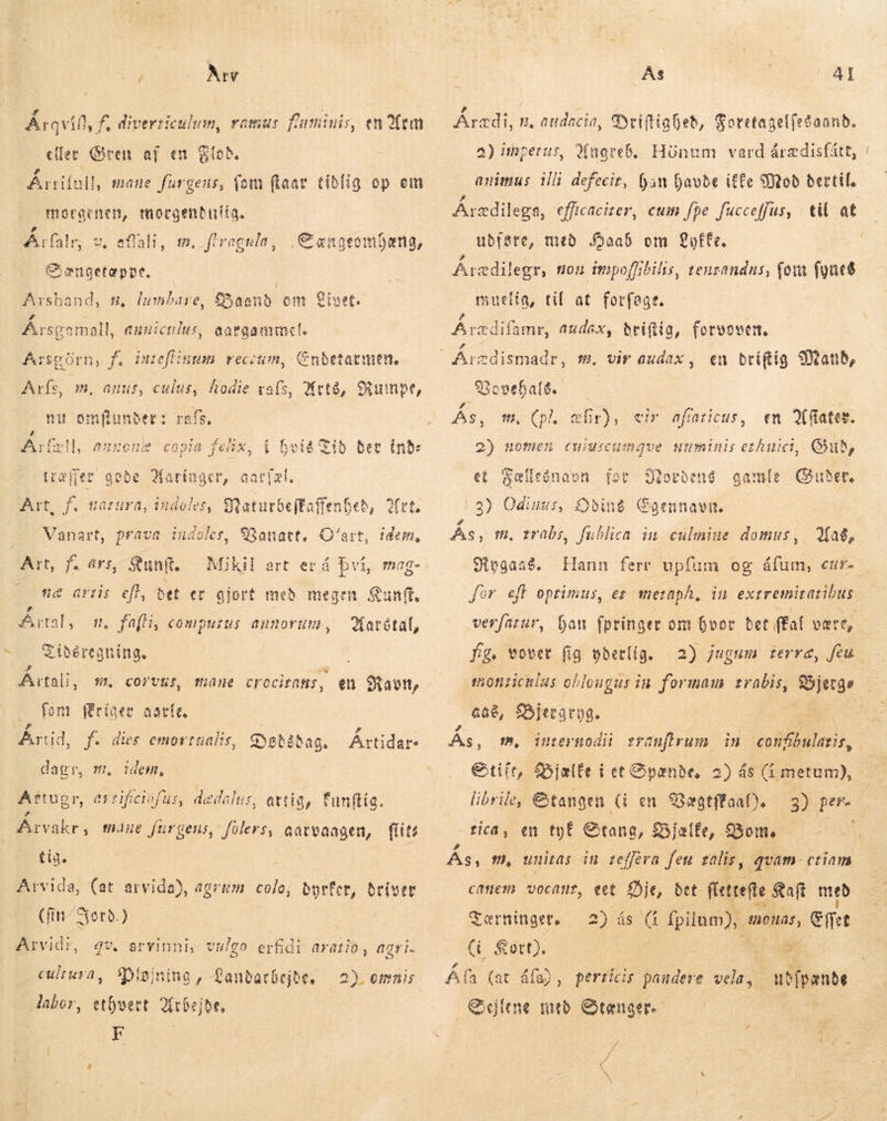 pps: Av Årqvin yf, diverriculum, ramus fuminis, en Vem eller Gren af en Gto bra, mane furgens, (om (laar tidlig op em moraenen, mocgenbirtia, Årfalr, 2. Ciencetappe. | | stand, s, Íumbare, Baand om Árs gamall, euuiculus, afli, m, flrogula, Cængeomhæng, Livet. gargammel, Ar sgörn, f. ttefl:num recitim, Cnbetatmen. Arís, m, 5, hodie vals, Hrtó, Rumpe, nu el rafs, c fehw 6$ e £018 jenX, i bei Tí ð ber ind: GAS, cul ^j 9, AL idem, Art, f. narura, iidoler, Maturbeftafenbeb Vanart, prava. indoles, Banart, O'art, Art, f. ars, Sun. c artis efl, bet ec Mikil art er á því, mag- glort með megen Sunft. Ártal, 1. fafti, computus annorum, Kartétal, € ibércaning. Ártali, 5t. corvus, mane cro ocitatis , eu á Ravn, — fent (Eríaee aotít, Ártið, f. dies emortualis, Detsdag. AU dap: dagr, m, idem, Aftugr, errifciofur, dedalu:, artig, funftia. Árvakr, mine furgens, fólers, aatvaagen, flits tig. : Arvida, (at arvida), agrum. colo; borfer, briser (fm Jord.) Arvidr?, cultura , labor, qv. arvinni, vulgo erfidi aratio , aavi- Diðjning , Panbarbejbe. ethvert 2fcbejor, F 2). emnis Ás AI Áræði, p, audacia, Driftiaheð, Fotetagelfeðaand. a) ihpetus, WÚngreb. Hönum vard árædisfátt, animus illi defecit, (an havde iffe Mod dertil, Áræðilega, efficacizer, cum fpe fucceffus, til at udføre, med Haab om Løfte. Årædilegr, non impoffibilis, teuzandus, (ow fyne$ suelta, til at forfegt. rædifamr, audax, driftig, forvoven. en briftig Mand, Arcdismadr, fe. vir audax , SSovebaté.. id * me % Ás, Cpl, ælir), en Afiater. 2) nomen cuiuicumnque numinis eh, Qu, gamle Guder. eir aftaticus, et Fællesnavn for Storbené 12) Odinus, Odins Cgennavn. Pd As, tt, trabs, fublica im culmiue domus, eivgase. „Mag, verfarur, fig. vover fig yderlig. monziculus oblongus i in formam trabis, cae, fSjerarpg. Gtifr, Bjælfe i et Opanbe, librile, &amp;tangen G en 93agtffaat). 3) per- - tica, en tyt Stang, Bjælfe, Bom —— t canem vocant, eet Øje, bet flettefte &amp;aft med Tærninger, yas CI fpilum),. 40108, Ef&gt;t (ü Kørt). o E em : Ala (at áfa), perticis paudere vela, ud fpænde Elen med Stænger. see
