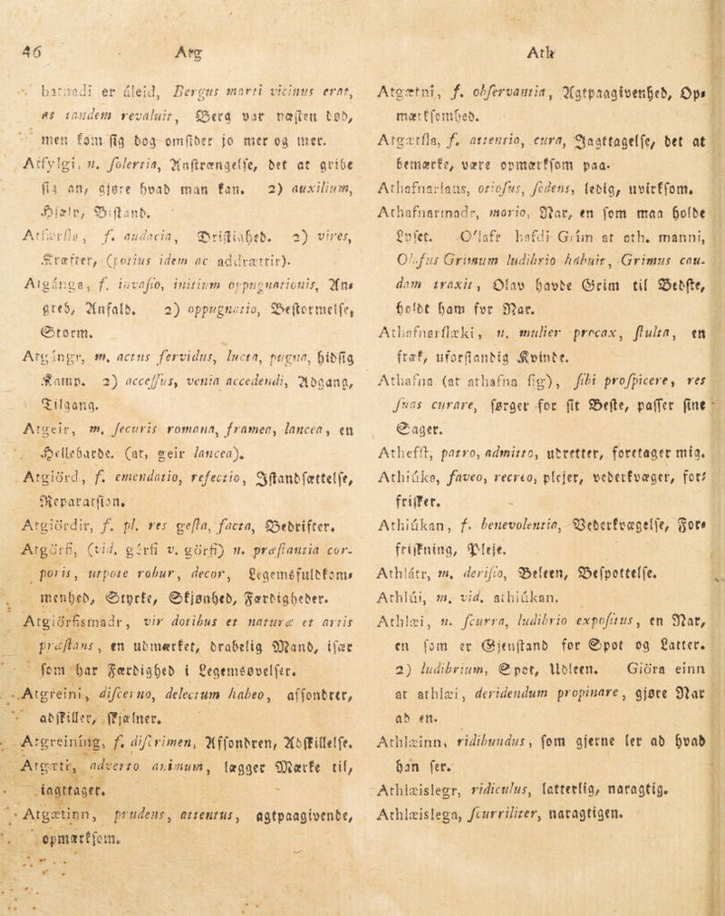  AD Atc . batgadi er áleid, morti vicinus erat, Bergus as tandem revaluir, Sera vat næften tað, men fom fig bog omfiber jo mer og ter. , Atfy | fis an, gjøre hvað man fan, fíelr, €5iftanb, Qu a * ^ 2) auxilium, (porius idem ac addrættir). tuvafto, teð, Anfald. Storm. ínitium oppugnationis, Ans 2) oppugnatio, Seftotmelfe, ie Atvíngr, Satnp. Tilgang. Atgeir, m, fecuris romana, framea, lancea, en sm, actus. fervidus, lucta, pugua, Dibfig 2) acceffus, venia accedendi, Udgang, ellebarde. (at, geir lancea). Atgiörd, f. emendatio, refectio, að Repararfiane Atgiórdir, f. pl. ves gefta, facta, Bedrifter, ArgarE, (vid, gérfi v. görfi) n. præffanria cor-  poris, decor, utpote robur, fegeméfulbfoms Atl Atgætni, f. oðfervantia, mer Efembeb, bemærfe, være onmærffom paa. Athafnariaus, otiofus, fedens, ledig, uvitf(om, Athafnarmadr, dom iraxit, Olav havde Grim til ek bolde ham fur Sar. Athafnarflæki, m. mulier precax, flulta, - ftæf, uforfiantig &amp;vinte. - [*8s. curare, € ager. Athiüke, faveo, recreo, plejer, veðerfvæger, for“ feiifer, - Athiükan, f. friifnina, Pleje. Athlátr, m, derifio, Beleen, BDefpottelfe.  meneb, &amp;tyrfe, omg Færdigbeder. Athlün m, vid, aibiákan. — | Atgið örfismaðr , vir dotibus et nature et artis Athlæi, m. fcurra, ludibrio expofuus, en Mar, graftans en ubmerfet, drabelig Mand, ifær en fom er Gjenftand for Spot og Latter fem bar Færdighed i Qegemégvelfer. 2) ludibrium, Spot, Udleen. Giüra einn - S Atgreini,. difcer no, delecrum habeo, affonbrer, at athlæi, deridendum propinare , gjøre Stat Á abffillec, (Bjælner. | ad en. | i ; Argreining, f difirimen, Affondven, Xoffillelfe. Athlæinn, ridibundus, fom gjerne (et að hvad - : Anth : ”adverto annum , lægger Mærke tif, han fer. 1 = ager. por OE us -Athizislegr, ridiculus, latterlig, natagtig. i E í Atgz tinn, prudens, attentus, agtpaagivende, —Athlæislega, fcurrilizer, natagtigen. 1 TES o opmærtjom, ! | ij i i * oboli wo» 