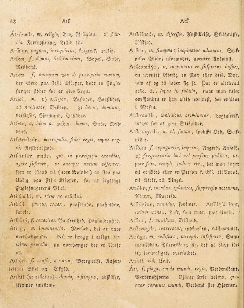 ^ 48 Atf cit, mee diffi tit. Atfamr, pugtiax, irreqvie etui, friget(E, urolig, Atfeta, f. domus, habitaculum, Bopæl, &amp;abe, ex efiben8, tet eeð van (tej é Klipper, Guor en Fuyles AA e5ifbber, M , dominus, ut at give asfesfor , OSefner, WS I) 2) Aabirazor, posfesfor, Ejermand, Befidåer, Atletr n, idem ac atfeta, dens, gt merropolis, fedes regia, caput reg. agere fuftiner, domus , Cabe, eR e für qvi ut aucupis uurum obferver, «fem cc iftanb til (uden &amp;vínbef) at. ftaa paa , Böfig paa (fejle Slipper, for at tagttage — Fugfefænge rens inf, Actu leiki, t. idem ac sn maðr, iu praæcipitia excubias, ACÁIL,. parcus, tcuax , paafeende, | paabofbes, C fartig. Ae. 1d tetiacitas „ Paafeenibed, qaafoltenfies. Ag, i Süetbeb, bet at være SEXO Nú er hregg í atfígi, iur miner procella, nu oserQanger Ber et llorjt immiuenia,   Beregnelfe, infatti tel Bit eg . efplb. s: cA A atfkil i divido, diflingvo , Mjølner imeem að{Filler, Atf Atfkilnadr, t, difeeffio, Adftillelfe, Ei emi Afæjed, Atfkot; m, ftomma 1 inopinatus adventus, Cif pille: Gofe; uformodet, uventet Hnfomft. tíkotadýr, m. inopiuatus er fufpectus hofpes, fot af eg til fader fig fe. par er eitthvad „atík, naót man tale om Fanden er ban altid norit, Ber ec Ulve i Mofen. | Atfkotaillr, saledicus, criminator, d, , lepus in fabula, baataler{?, meget for at give Stifpiller, | Atfkotsyrdi, u. pl, fannæ, fpoðfte Orð, Gite piller, a) fregvenratio loci vel perfoug publice, ut- pore fori, rempli, judicis etc,, bet man føger til et &amp;teb. eller en Perfon f. Eff. til til Girfe, til Tingé. Atfókn, f. incubus, ephialtes, Hppresfio nocturna, Gorvé, Maren, SWarerib. — i Atfóleinn, tumidus, feufimet. Atfólgid lopt, minax, Luft, fom truer með llveir. * Atftod, f. auxilium, &amp;iftaub. Atflrengdr, coarctatus, indfneben, tilframmet. metaph. infefiatio, Gama men(toben, Tiltræffen; fia. tet at blive ide [ia foruroliget, overfaldet, un Atfvif, vid, á(vif. Årt, Ph. plaga, cardo mundi, regio, Berbendfant, Serdenshjorne. tuor cærdines mundi, Werdené fire Hjørner. — * C Iu 7H Atfúgr, tm. collifara, Fjórar áttir heims, qva*