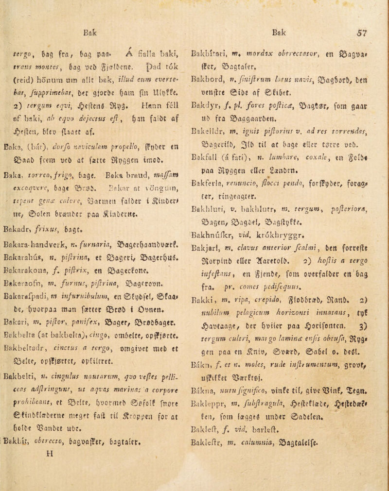 é bag fra, bag pae trans montes, bag Å Galla baki, Dad tók (reid) hónum um allt bak, 1//ud eum everte- bar, fupprimebar, bet gjorde ham fm tpfe, 2) tergum equi, Heftens. Sho. Henn féll ef baki, að eqvo dejectus eft, fan falde af Selen, Baka, (bác), dorfo naviculam propello, fEyber en Baad frem veð at [atte Baka, rorreo, frigo, bage, Baka braud, maffam | bage rød, — Ba « tepent gena calore, Varmen falder í Kinders fergo, veð Kjældene. lev {laaet af. Mnggen imod, excoqueve, kar at vöngnin, we, Golem brænder paa iubere. Bakadr, frixus, bagt. Bakara-handverk, t. furnaria, Bagerhaandvært, 1, pifivina, et Bageri, Bagerbus. Bakarakona, f. pifivix, en Bagerkone —— Bakaraofn, wm. furnus, piflriua ) FJ y Bakarahús, Bagerovn. Bakarafpadi, m infurnibulum, en Stybfel, &amp;faas be, Dvorpaa man færter Brød í Ovnen. Bakari, m, piffor, panifex, Bager, Braðbager. Bekbelta (at bakbelta), ciugo, ombeíte, opifjstte, Bakbeltadr, cinctus a tergo, Seite, opffjgrtet, optiltret. cens adfiringunr, ut aqvas mariga; a corpore prohibeauz, et Belte, hvormen Safolé fnotre €finbfíeberne meget fait til Kroppen for at holde Vandet ude. | Baklít, oðtrecro, bagvafBer, bagtaler, H Bakbitari, m, mordax obrrectaror, en $ðagvar (fer, Sagtaler, venitre Side af €&amp;£ibet. Bakdyr, f. pl. fores poftice, Bagtør, (om gaar ud fta Baggaarden, Bakelldr, m. ignis piflorins v, ad res torrendas, Bagertild, Cb til at bage eller totee veð. Bakfall (á fati), m. lumbare, coxale, en Folde paa Ryggen eller Fanden Bakferla, renuncio, flacci pendo, forØyder, forags ter, rinaeagter. Bakhluti, v, bakhlutr, m. tergum, Dagen, SSagbel, 95agaftpfte. pofteriora, Bakjarl, #. clavus anterior. fcalmi, ben fottefte forvind eller Waretold. — 2) Aoflis a tergo. infeftans, en Bjende, fom overfalder en bag fra. pr. comes pedifequus, — Bakki, m, ripa, crepido, Flodbræd, Mand. 2) uubilum: pelagicum horizonri intiatans , tyf Havtaage, bet hviler paa Horifonten. — 3) mar go lamina enfís obrufa, Ryge gen paa en Kniv, Sværd, Sabel o, beél. Bákn, f. ez #. moles, rude es gå uffiffet Værftøj. Bákna, vurn fignifico, vinte tif, give 8B inf, Tegn. Bakleppr, m. fubftragula, Hefteflæte, feiktbætr fen, fom lægges under Gaðelen. — Bakleff, f, vid, barleft. Bakleftr, m. calumnia, Bagtalelfe. rergum cultri,