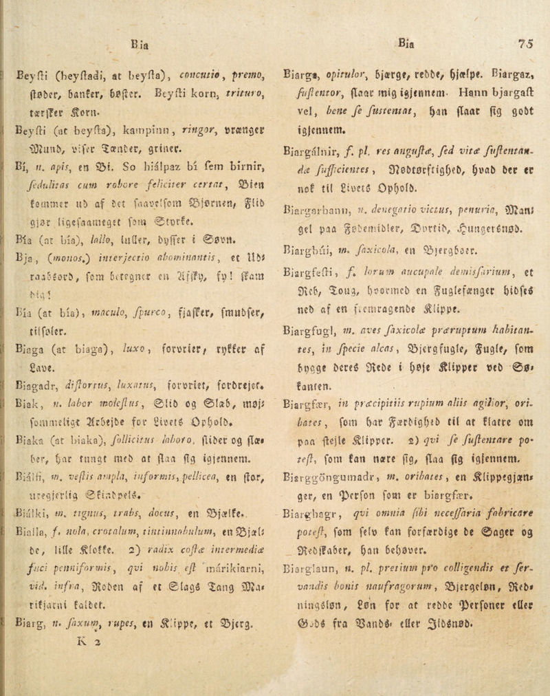  : Bia Beyfti (heyftadi, at beyfta), ftøder,. banfer, bøger. Beyíti korn, £rizuro, tærifer orn. Beyfti (at beyfta), ag ringor, vrænger Mund, Bi, s. apis, en Bi. feduliras cum vobore- feliciter. certat, concurnio, premo, vifer Tænder, griner. So hiálpaz bí fem birnir, Bien fommer ud of Bet faavelfom Bjørnen, Flid qjar ligefaameget fon Styrfe, Bía (at bía), lallo, luller, byffer í Søvn, j et tiv fam Bja, uou interjectio abominantis, raab£éotb, fon bite gnuer en it, f»! Bia (at bía), maculo, fpurco, fjaffer, fmudfer, tilfefer. Biaga (at | biaga), luxe, forvrier, ryffer af Lave. Bjagadr, diflorrus, luxatus, fovoritt, fordrejet. lid og CÍa6, møjs fommeligt Arbejde for Civeté. Opholde Bjaka (at biaka), follicitus- iaboro, (libet og {læs Biak, sw. labor moleflus, - Ber, Gar tunat med at flaa fig føjennem. Biålh, wm. veftis arapla, iuformis, pellicea, en (tor, uvegjerlig &amp;fiabpele,- : en Bjælfe.. Billa, f. sola, erozalum, tintiunobulum, en Biæl be, lille Sfoffe. fci penniformnis, qvi nobis. eft anárikiarni, vid, iufra, Roden af et Slag Tang Mas tifjarni falbet. : Bjarg, m. faxum, rupes, en. Klippe, et Bjerg. K 2 Bjálki, e. tignus, trabs, docus, 2) radix coftæ inrermediæ Bia 75 bjærge, redde, fjefpe. Biargaz, fuflentor, flaav mig igjennem. Hann bjargaft ban {laat fig godt Biarga, opiruler, vel, bene fe fusteuzat, telennem. Biargálnir, f. pl. res augufle, fed vite fuflenzam- de fuffcienzes , Nøodtørftighed, hvad ber et mof til Livers Ophold, Bjargarbann, 8. deuegatio vic£us, pentuvie, Ran! gel paa $obemibler, fortih, Sungerénød. Biargbái, m. faxicola, en Bjergbaer. Reb, Tona, hvormed en Fuglefænger bibfeó med af en fiomragende Klippe Biargfugl, m. aves faxicole præruptum habitan. tes, in fpecie aleas, Bjerg fugle, Fugle, fom byage deres Rede í høje Klipper veð: ee fanten. bates, (om. har Færdighed til at Elatte om poa ftejle Klipper: 2) qvi fe f[uftentare po: tef, fom fan nære (ig, flaa fig iglennem. Bjarggöngumadr, m, oribares , en Klippegjæns ger, en 'Derfon. fom er biargfær, le potefl, fom felo fan forfarbige. de Hø og — Sfebffaeet, han behøver. 2. Biargteum . pl, pretium pro colligendis et fr. vadis Jue in qr Bjergeløn, Sieb ningélgn , gen. for. at rebbe Perfoner eller (6,56 fra Bandé: eller Setup