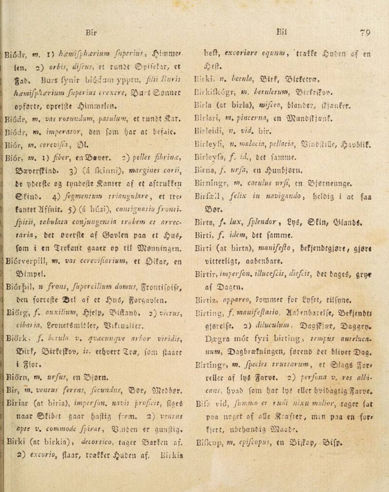 Bir ) Biðdr, m. Y) hæmifpharium füperiur, Gimme | ien. A orbis, dicus, et tunot pir $a. Burs fynir bióduam ypptu, fii Buris haemifphevium fuperius trexere, Furs Sonner opførte, opveje Himmelen Biódr, m, vas rotundum, parulum, et cunbt Sar, den fom Dar at befsies St PORE Biór, m. 1) fiber, enBæver, 2) pelles fibrina, | Soverffinb. be yberfte sg tyndefle Kanter af et aftruffen € fin, fantet Mfinit. 5) (á húsi), conzignartio fronti. Biódr, m. imperaror, | Biór, [A cerevifia, .3) (4 íkinnið, margines corii, 4) fegmentusm | triangulare, fpitii, tabulaza conjungenria trabem er arrec- taria, bet Bvetfle af Gavlen paa et fue, fom i en Trefattt gaaer op tif. Manningen. Biórverpill, m, vas cereviftavium, et SDitar, en $5inpet. | Biórþil, 2 frons, fuperciliuts domus, Stontiioifr, den fortefte di af et Hus, Soraavlen, Í Biórg, f. auxilium, Hjelp, Biftand, | Bibiualier, ”gvæcungve arbor 2) victus, |. cióntria, Cevnet$mitler, | Birk; f. Þerula v, Bif, Bitfeffov, iz. ethvert Træ, jom í Slot. A Biórn, m, urfus, en Bjørn. Bir, -. venas ferens, ficundue, Bor, Mother, viridis, faner Biriar (at biria), imperfon, navi: naar fiber gaar faffig form, i apte v, commode frirat, 93.nben ér guaftig. Birki (at birkia), decorrico, tager Sbatteu. of Ye 2) excorio, flaat, Birkia 2) ventus træffer Jouten. af.  BH 79 heft, excoriare equuin, ttxtfe. uber cf en Delt. Sif, Sirfetre, Birkifkógr, m. betuletum, Sicfeifos, Birla (at birla), mifceo, blander, ffjæntee, Birlari, t, pincerna, en WMandítjent. Birleidi, Birleyfi, n, malacia, pellacia, SSintiülitle, foaoblif, mn, vid, bir. Birleyfa, f. då e id,, bet jan fü. Birta, f. urfà, en Sunbiørn. m, cerulus urfi, en SSjetneunge. felix in navigaudo, hefdig í at faa Sør, Birti, f. idem, det famme. Birti (at birta), manifeflo, vitterligt, aabenbare. Befjendegjsre, gjøre Birtir, imzerfon, tllucefcir, diefcit, bet dages, grye af Daaen. ; | Bietiz, appareo, former for Lofer, tilfone, Birting, f. manifeftario, 3atenbareffe, S5efjenbti ejereife, | 2) dilucultm, Dagfiær, Daggrne Dægra mót fyri birting, tempus nnteluca., num, Dagbræfningen, ane. bet bliver Dag. Birtingr, ff. fpecies. trutrarum, et Slags $ Sore 2) perfona v, res alki. cans, hvad fom bar IT eller hvidagtig Farve, Bil vid, fummo er rudi nixu molior, Tager fat. poa noget af alle Kcafrer, mi n UNA en foer fiert, ubehæntig ande, 5 | es en S op, Bif 23 veller af lys Farve. Bifxup, i,