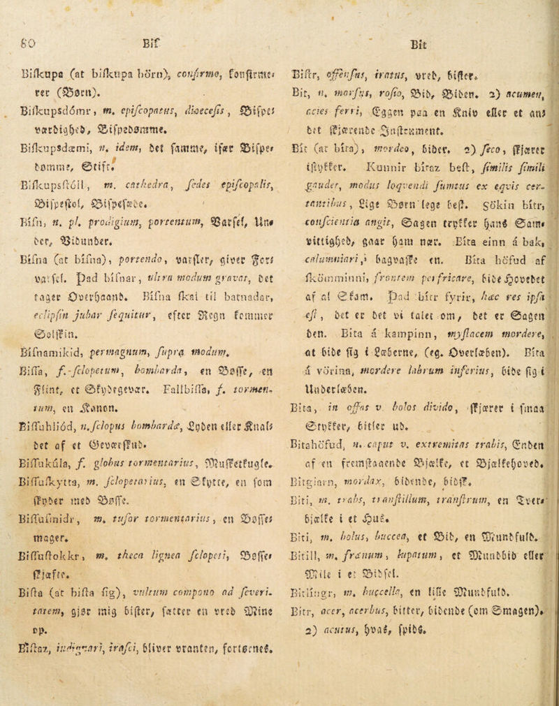 50 Bif Bifkupa (at bifkupa børn), coufirme, fonfirmes ver (Børn). ; Bilkupsdåmr, tm. epifcoparus, dioecefis , værdigbed, Zifpedønmme. Bifkupsdæmi, s, idem, det fautute, ifær Bifper domme, Otift; BifkupsftóiL, m. £»ijpeftof, Bilpefaðe. | Biln, m, pl procigiuw, portentum, Varfel, Une SPiifpcs cathedra, 2 BU. 9SSibunber, Bifna (at bífna), porresdo, varfler, giver Get vatfef. Dad bi(nar, worn modum graver, bet tager Qverhaand. — Bifna fksi til. batnadar, eclipfm jubar fequitar, Golffin. Bifnamikid, permagnum, fupra modum, Biffa, f.-fdopetum, | Balle, en Flint, et SÉydegevær, zum, eu Kanon. Bifuhliéd, 1. fclopus bombarde, Lyden eller Knal det af et GQevec(Pub. Biffaküla, f. globus tormentarius, Muftettuq le. efter egn femmer bombarda ; Biffafk ytta, m. filopetasius, en Qfytte, en fom | ffpher med Shoffe. | Biffufinidr, 98, tufor tormentarius, en Dallas mager. Biffuftokkr» m, ies lignea d Beer ffjafte, - | Bifta (at bifta: fig), vilium compono ad [PR | tarem, gige mig bifter, fætter en vred Hine Eiftaz, indiacari, irafci, bl iver vranten, ferte: ned, Bit Eiftr, offenfue, iratus, wteb, Biftev. fus, rofío, Bid, Biden. 2) acumen, ccies. ferri, Æggen paa en Kniv eller et m | bet Rlærende Siafteument. | | bibet, a) /eco, fist Kununir biraz beft, femilis ei á gaudet, modus logvendi j fumsus Bir, #, moxf io UE. ex eqvis tanribus, Lige Børn [ege Geff. SGkin i : «onfcieutia angit, Dagen teotfer hang Came | | vittighed, gaat ham nær. : bageaffe en.  Bita einn á bak, Dita höfud af“ fkümminui, frontem. perfricare, Rise ovetet | af al fam, Dad hírr fyrir, hac ves ipfa gg , det et et ví falet om, det ec em | den. „Bita á kampinn, myflacem mordere, | i at bide fig i -Læberne, (eg. Overlæben). Píta - &amp; Á Vörina, mordere labrum ínferius, bide fig. Ó enlusmniari Á sæt Underlæben, Bita, Etvifer, bitler ude — i i Bitahüfud, s.caput v. extremitas trabis, Enden ct Bjælfehov eða bidende, bibff, a tranfirutn, en ue dn offas v. bolos divido, ffjærer í mar | af æn fremftaaende Bjælte, Bitgiarn, mordax, traðs, tranftillum, Biti, 8. bjælfe í et Joué, Biti, m. bolus, hscced, et Did, en Cuuntfufb.. Bitill, =. frenum , lupatum , et SRunbbib der. | ile í er S5ibfel. E. dc ii, bugcella, en life Mundfuld. Bitr, acer, acerbus, bitter, biðende (om € Smagen) 