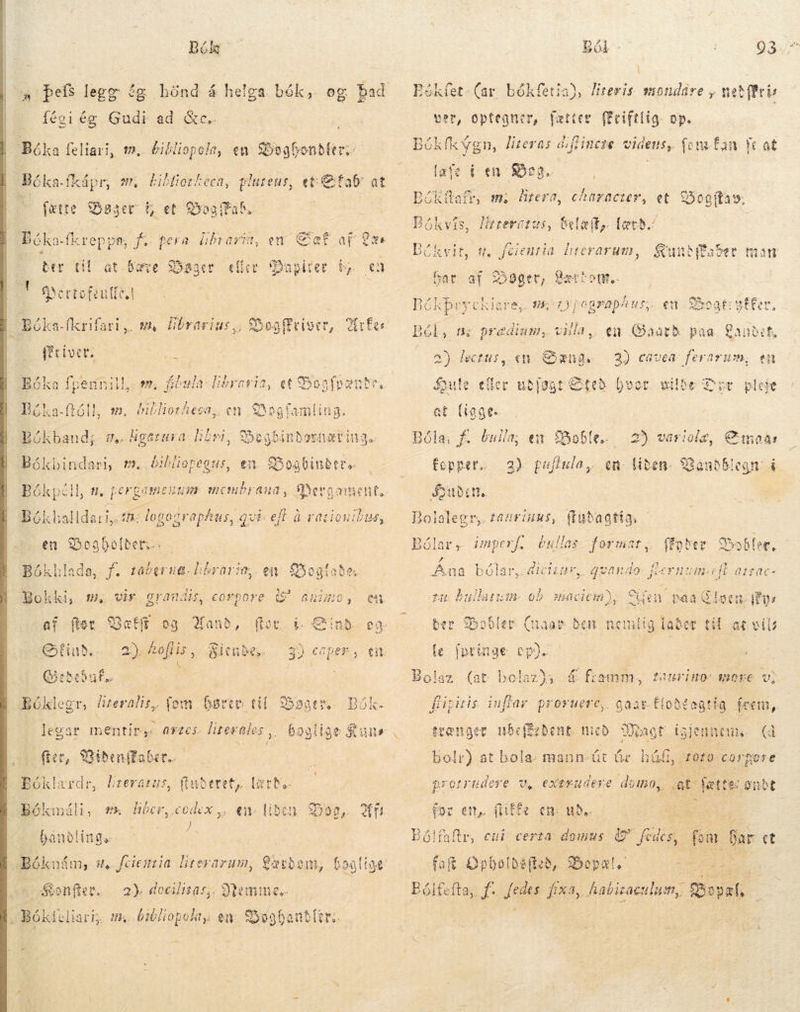  Bók fégi ég Gudi ad &amp;c.. Bóka feliari, m. bil Hiopola, en Sbegbonbter, Béka-fkápr, wr bibliotheca, pluteus, eti Efab at fætte Øgger í, et og Fab Bóka {kreppn, fo gera líbrarm, em af af Læs A M se SUCEDE T om, fibula: libraria, et Bon fonde, já C»3* i S x ANE Bóka-ftóll, &gt;. bibliotheca, en Bogfamling: Bókbaud;- sv. ugatusa: libri, Sbogbinbosnatiug. m, bibliopegus, en Boabinder« 3ókhalldari,. t: logographus, qvi: eff à rationibus, f. taberug-librarie,. en Boglaða x . E . í VR 3 Bokki, m. vir grandis, corpore (^ anino, en af (tet Bætt eg anb, (toc b € inb. eg. tind... 2)Aeflis, Sienbe. | 3) caper, en. Qiebebuf.. | Bókleer, að fem Gøre til $5 Bøge re: Bók. agtes. lite ales y. ^ legar mentir, fice, MiðenfEaber. Bóklærdr, literátus, fþuðeret, lært. Bókmáli, 7% dide rm en- libe Ji bandlinge Nemme te HE eR en Boghandler: Sonfer. a) docilisaz;, , Bókteliari,, # Bói. Eékfet. (ar. bókfetia), Jiteris. mondåre , net(fri ver, optegner, fætter ffciftlig. op. BGK f«vgn, literas diflinete. videns, { ent fan. fc at lafe i en fog. Bókftafr, m. Hrera, character, et £50o(fas». Bókvís, lizzerctus, Selaily. lærð. Bókvit, s. feientin ids. ey DNE en Soat: affer, Ból, n; predium, villa, Søns Sule: eec udføgt Sted hvor vilde Dyr pleie gir Gaard paa Canbif, a) lectus, «n 2) cavea ferarum, en at (iaa. a; f. bulla; ex obe. fopper. | 2) gujiula,. Bude. Bolalegr, tauriuus, ftudagtig:s Bó Í Á 2 * ^35 E Ey Ana bólar, dictis, jr P4 2) variolz, C moa: en: liden. 28a a imperf. éullas format; ffother Bobleæ, ? Fl bå .qweando- MET HM eft atzac- fu bulungm ob :sacien), den paa Glotu kys V ber Bobler (naar den nemlig lader til at vil fe fpringe cp). Bolaz (at bolazði á framm, faurimo- more v, füipitis inflar. proruere,. aat &amp; trænger ubef£ebent. mico JOE, igjennem. (då Bolr) at bola. mann út úr húð, 4010: corpore protrudere v, exerudevre domo, at &lt; fette: oubt for en, fliffe en: ude: Bólfaltr, cui certa. ie e Ju fom bar et faf Opbolbéftizb, Bopæl - bp T. Bólfefta, f. fedes fixa, habizaculum, Barl, zz