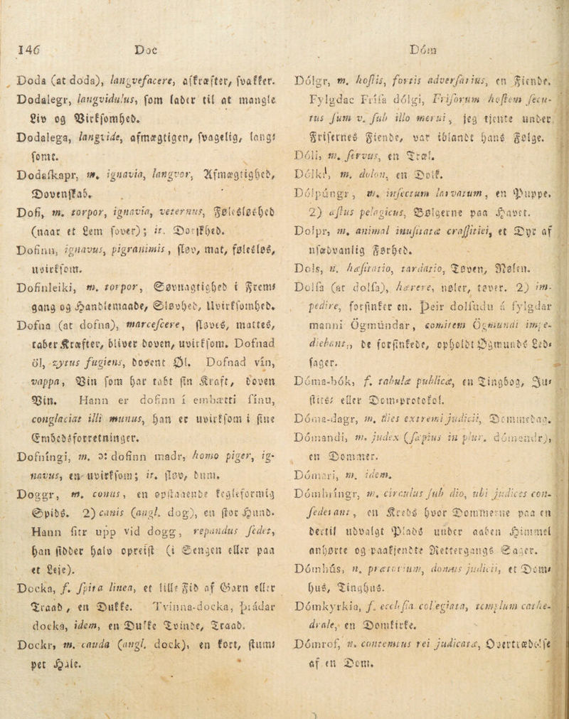 Doda (at doda), langvefacere, aftræfter, fvaffer. Liv og 9BicffomDceb. Dodalega, laugvide, afmægtigen, fvagelig, langs fornt. Dodafkapr, m, ignavia, langvor, Sovenffaó. — | Dofi, m. torpor, ignavia, veternus, Ufmægtigheð, Selcdleébeb (naar et Bem fover); ir. DoriEheð. Dofinn, ignavus, pigranimis , uoictfom. É i / Dofinleiki, m. zorpor, Søvnagtighed í Frems gang og Handlemaade, Glsvþet, Mvirffombed. Dofaa (at dofna), marcefcere, flaves, matteð, taber Kræfter, bliver boven, uvirffom. Dofnad öl, -zyrus fugiens, Bosent Öl. vappa, Vin fom Dar tabt fin Kraft, Boven Bin. conglaciat Vli munus, han ev uvirffom í fine Embeðáforretninger. - Dofníngi, wm. »: dofinn madr, homo piger, ig- flov, bunt, Dofnad vin, Hann er dofinn í embætti finu, #avus, en- uvitfjom; ir. Doggr, f. conus, en epitaaenbe Éegleformig .Qyib&amp;. 2)canis (augl. dog), eu for Hund. Hann fitr upp vid dogg, repaudus fedet, han fiððer halv opreift (i * caet Seje), Sengen eller paa Traad „en Duffe. | Tvinna-docka, þráðar docká, idem, en Su'fe Tvinde, Dockr, 1, cauda. (ungi. Ae en fort, (tum! pet d : 4) M] a taab. * ^ Tum  Dóler, tm. hoftis, fovris adverfarius, en Siue 2i Fylødac Frifa dålgi, Friforum Aet i á ij fus [um v. fub illo Merki Frifernes Fiende, Dóli, m. fervus, Délki, m. vat iblandet TM Ian en sk øl, | dolon, en. DoiÉ, Dólpúngr, wA. ufectura lavvatum, en «uppe. b 2) aflus pelogicus, Bølgerne paa Sawet. Do! pr, M animal iufuara erafiriti, et Dyr á $srDeb. ———- - Dols, 9. hæfttatio, tardagio, Tøven, Malin. Dolía 2) im- H , o pedire, forfinÉer en. Deir dolfüdu: á á fylgdar 5 tA nfebvaniig $  (ar dolfa), haerere, nøler, tovet. manni Ögmundar, Gott Ögmundi Unpe- 1 Hd be (otfinfebe, opholdt Øgmundé að  Dóma-bók, f. rabule publice, en qingboa, Sus 7 (liéz eller Domsprotobol. zi „ lies exiremi gade, Gyemiuctaa Dóma-dagr, # Dómandi, m. judex (jag us til pi lur, domendr f em Sommer. =     . . 7 Dåmari, m. icem, Dómhríngr, s, circulus fub dio, ubi judices een. fedesanz, en Kreds hvor Dommerne paa en os udvalgt RP under aaben Simmel c Del n, prercvium, net duse et Dom hus, Tinghus. D Dómkyrkia, f. ecch fta. col'egiata, semiglum cares drale, en Donfirfe. P ; Dómrof, 1 ef. cti « CcoHtemius rei judicare, Cyoevtiabel je. Dom, |