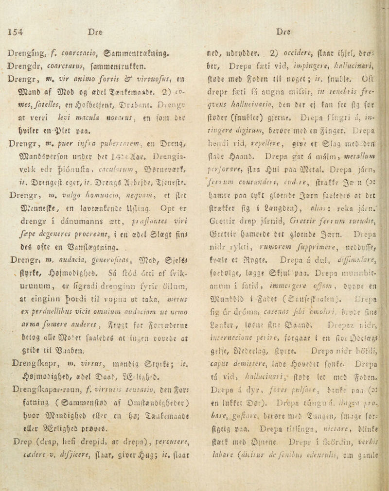 Drenging, f. coarcrazio, Gammentræfning. . Drengdr, coorctatus, fammentzuffen. Drengr, m, vir animo fortis &amp; virruofus, en Mand af Mod og ædel Tænfemaabe. 2) co. mes, fatelles, en Sofbetjent, Drabant. at verri j hviler en Plet paa. Diener 1lJiengte levi macula morus, em Dandeperfon under Bet 1422 ae. Drengia- veik edr Diónufta, cacularum, das it. Syttügeit eger, ir. Drengé Arbejde neftr, Drengr, m, vulgo homuscio, nequam , t (it Sanedfe, en lavtænfente lilius. d er drengr í dánumanns ætt, praffautes viri Jepe degeneres procreant, í ew abel Slægt fin! des ofte en Banflægtnina. | Drengr, m, audacia, generofiras, s ftotfe, Søjmodighed, urunum, Mod, Celi ef fvik- Så flød ótti 4 fyrir öllum, er Íígradi drenginn at einginn bordi til vopna at taka, erus ex perduellibus vicit omuium audaciam ur nemo arma fumere auderet, Frygt for Soc Betog efie Moder faaledes at ingen vovede at gribe tif Vaaben. | Drengfkapr, tæberne m. virtus, mandig Styrke: ir. Højmodighed, ædel Dand, Æ:1i36:d. Drengikaparraun, f. vinsuris teutario, ben got fatning (Sammenftød af OmftanbisDeter) hvor Wandighed eller en eller 9l ighed prøvede. Drep. (drap, hefi ipid at drepa), percutere, cadere-v, dif jicere, Lia? giver Hug; it, flaat bay &amp;eafanaatt - Dre $5            2) occidere, flaar ihjel, bra? — Drepa fæti vid, impingere, hallucinari, Oft drepr fæti få augna milsir, im renebris fre« ber, figbe med Foðen til noget; ir, fnuble- fføder Cimubter) gjerne, Diepa fingri á, in D tingere digitum, bevøre med en Singer. Drep: hendi vid, repellere, flate Saand. i perjorare, flaa Gul paa Metal, Drepa. give et Slag mtb bem | Drepa gat á málm, merallum Járny cont usidere, d (itaffe Yæn a hamre paa tyft gloende ær fig i Længden), pe i reka járm. Giettir drap járnið, Grettir feraum tutudit, Grettir hamrede det gloende ern. Drep niðr rykti, rumorem fupprimere, mebbuff fvæle et Mugte, Drepa á dul, | diffimiulare, fortølge, (eaae Gfjul paa. Dep og. mune ibit: anum í fatid, immerge: SX untbib  X fig úr dróma, Cáienas f På sc brune fine så bpppe en M EE i Satet Lanfer, lene fine Baand”. Drepaz nidr in ernecto ue ii £z £, gelle, Btederlag, fyrre, € 9 d UP dy pe dd tá vid, Zalluiuariy; (tote let fores puli lare, Banfr paa en Drepea á dyr, en [uftet Dar). Drepa túng ud, ugea prom bare, ;guffare, berøre með Tungen, fmage fore figtig paa Drepa tirliíogse, (ef med Øjnene. Drepr í íkö labare. (ditur. de fenibus gd om gamle nictare, (ínfe rdin, verki