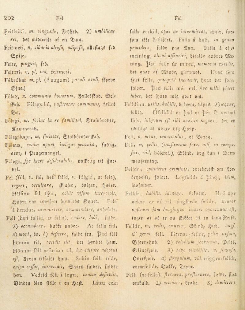 Feitleiki, m, pingvedo, Feðheb. vei, bet miðterfte af en King. Feitmeti, #. cibaria oleofa, adipofa, atleflags fed Gpife. Feitr, pingvis, feb. Feitæti, sw, pl, vid, feitmeti, 2) umbilicus Fékrókar m. pl. (á augum) pæruli oculi, fFjæve Dine.) Félag, m. communio bonorum, ab. Do. Félagi, m. focius in re familiari, Fælles fab, Sel: Félags-bá, rufticarus communis, fælled Staldbrober, Kammerade Eélagfkapr, s. focietas, StaldbroderfEab. Félaus, túdus opum, sg í = indigus pecuuis , fattig, arm, t Pengemangel, Fílegr, fpe lucri defidevabilis, ønfelig til gor Bel. à Fel (fól, regere, hef falið, occultare, Ve fal, (t uter, er Hálfinn fal fýn, «eis vifum intercepir, Højen var. imellem hindrede Synet. Fela á hendur, Fell (hefi fallid, at falla), cadere ^ 2) eccumbere , butter under. a) mori, dø. 6) deficere, Cemimirtere, commeudare, anbefale, labi , At falla frá, falde fra. Dad féll Eðnum til, accidir il, bet Gændte Gam. Hönum féll arfurinn til, Axredizare adeptus eft, Arven tilfalde Dam. -— Sökin fellr - nidr, culpa ceffar, inrercidiz, Sagen. falder, falder ben. Vedrid féll í logn; ventus defeviit, Vinden blev (tile i en alt. LH Láttu ecki falla verkid, ops; ue fom iffe Arbejder, procidere , d, Falla á falde paa £næ. Falla á eins alicui affentiri, bifalde andres Mes ning. Ded fellr Bet gaar af Finde, glzmmet., kné, in genua meining Úr minni, memeria excidit, Hvad fem fyri fellr, qvicqvid inciderit, hvað falder, Dad fellr mér vel, Acc mihi places luber, Bet fynes mig goot om. Felldinn, uiis, habilis, befvem, tilpas. 2)eqcvus, billig. — Ófelldid er bad at þér fi neitad lids, iniquum efi rifi auxiia negave, Det et ubifligt at nægte dig Biclp. Fell, u, mous, monticulus, et Biære. Fell, f et (inufitatum feve, nif, im compa. fnis, vid, bókfell), Sint, døg fun i Sam menfætning. Felldr, convictus criminis, ooetbevift om Sore bryðelle, fælder, Logfelldr á þingi, idem habilis befsem. A ERE &gt; TØRRE SET re Po FR ang erga ISIR T r d ^ , iGóteus H;örugr La ockar er nú til noutef itineri oporiuaus eft, nofirum jam longinguo ingen af og er nu (Fiffet til en fana Stejfe, Felldr, m. pellis, exuviæ, tind, Hud. angl, 7 germ. fell —Biarnar-felldr, pellis urftaa, f5ioruebub. 2 celotinum je COTICHMD, Meta, EG finbfjole 3) toga plicibilis, v. finuofa, Overfjole. 4) Álragulum, vid. röggvarfelldr, vararfelldr, Dæffe, Zerpe. Felli (at fella), ffernere, proffernere, fælde, fla omfulb, 2) occidere, dræbe. 3) demitrere, dim a TM LEE 